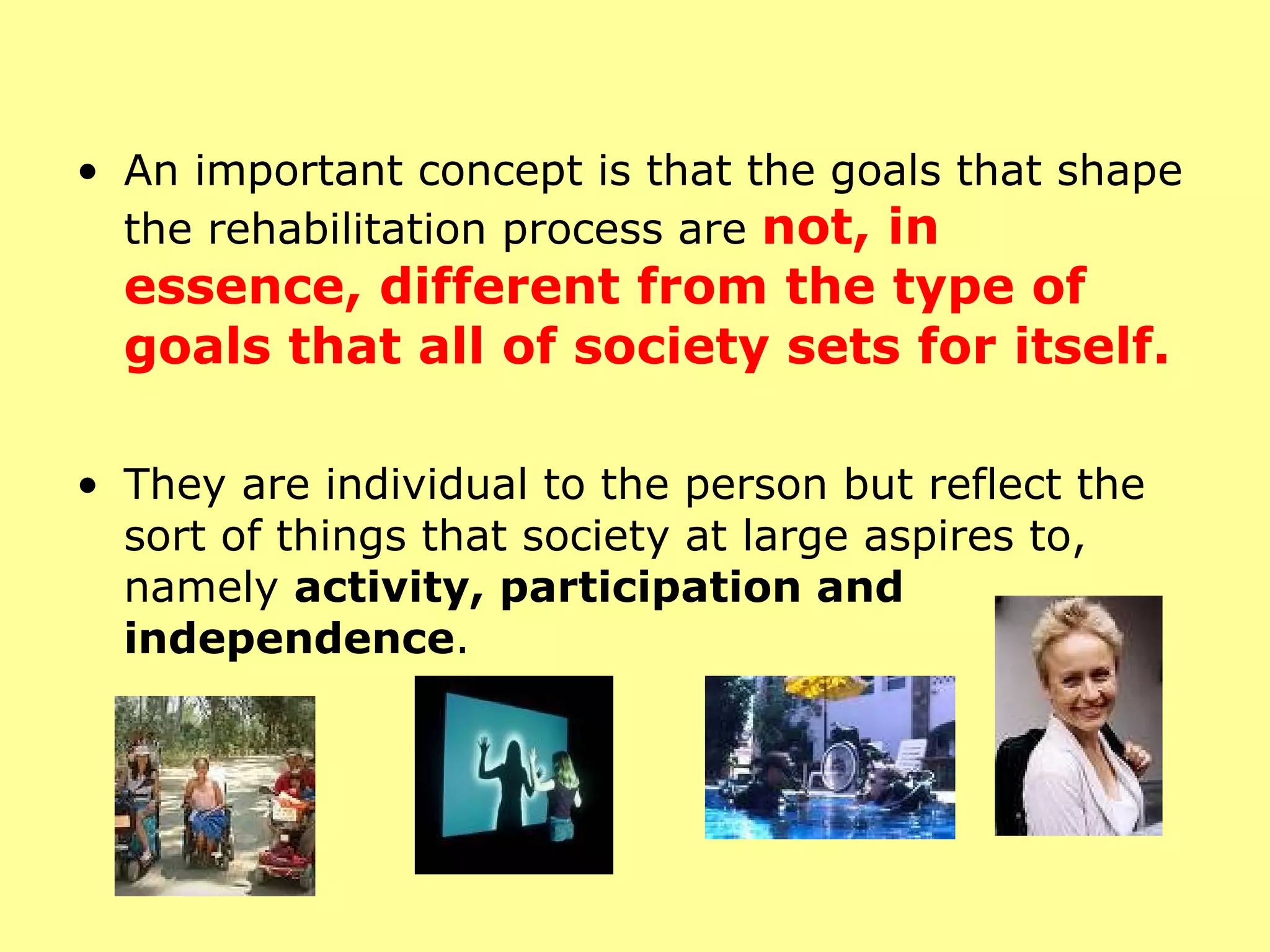 An important concept is that the goals that shape the rehabilitation process are  not, in essence, different from the type of goals that all of society sets for itself.  They are individual to the person but reflect the sort of things that society at large aspires to, namely  activity, participation and independence . 