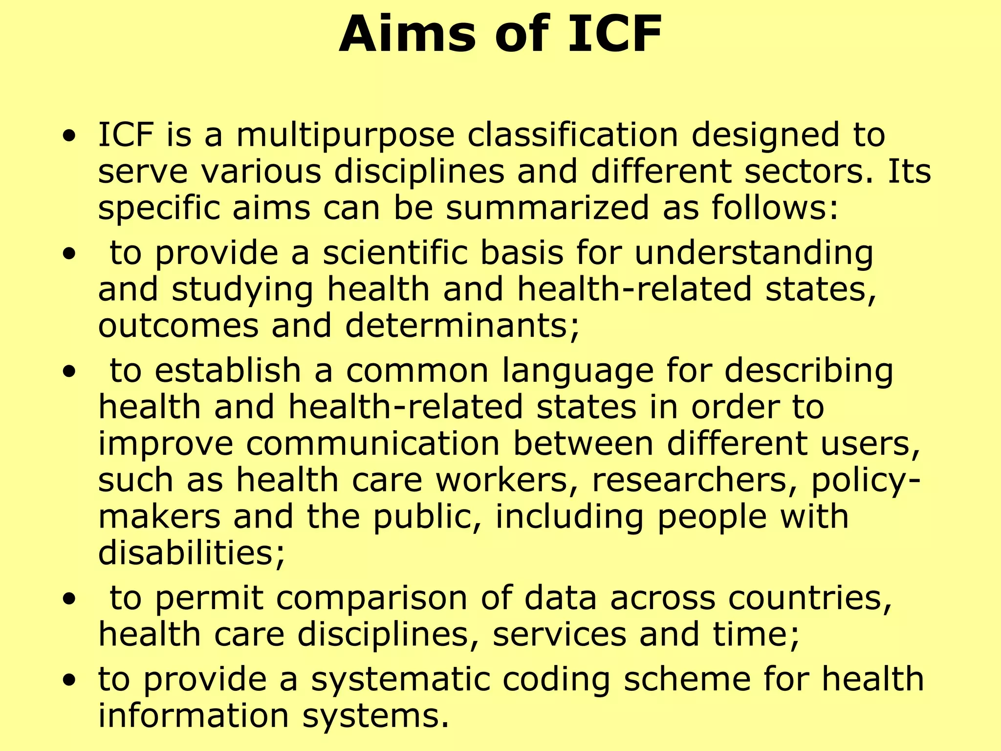 Aims of ICF ICF is a multipurpose classification designed to serve various disciplines and different sectors. Its specific aims can be summarized as follows: to provide a scientific basis for understanding and studying health and health-related states, outcomes and determinants; to establish a common language for describing health and health-related states in order to improve communication between different users, such as health care workers, researchers, policy-makers and the public, including people with disabilities; to permit comparison of data across countries, health care disciplines, services and time; to provide a systematic coding scheme for health information systems. 