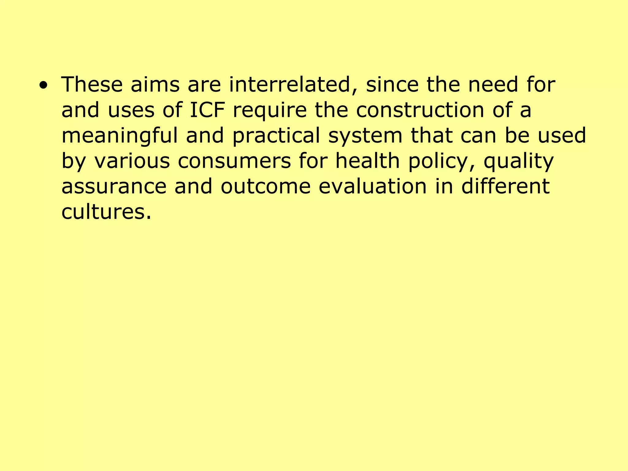 These aims are interrelated, since the need for and uses of ICF require the construction of a meaningful and practical system that can be used by various consumers for health policy, quality assurance and outcome evaluation in different cultures. 