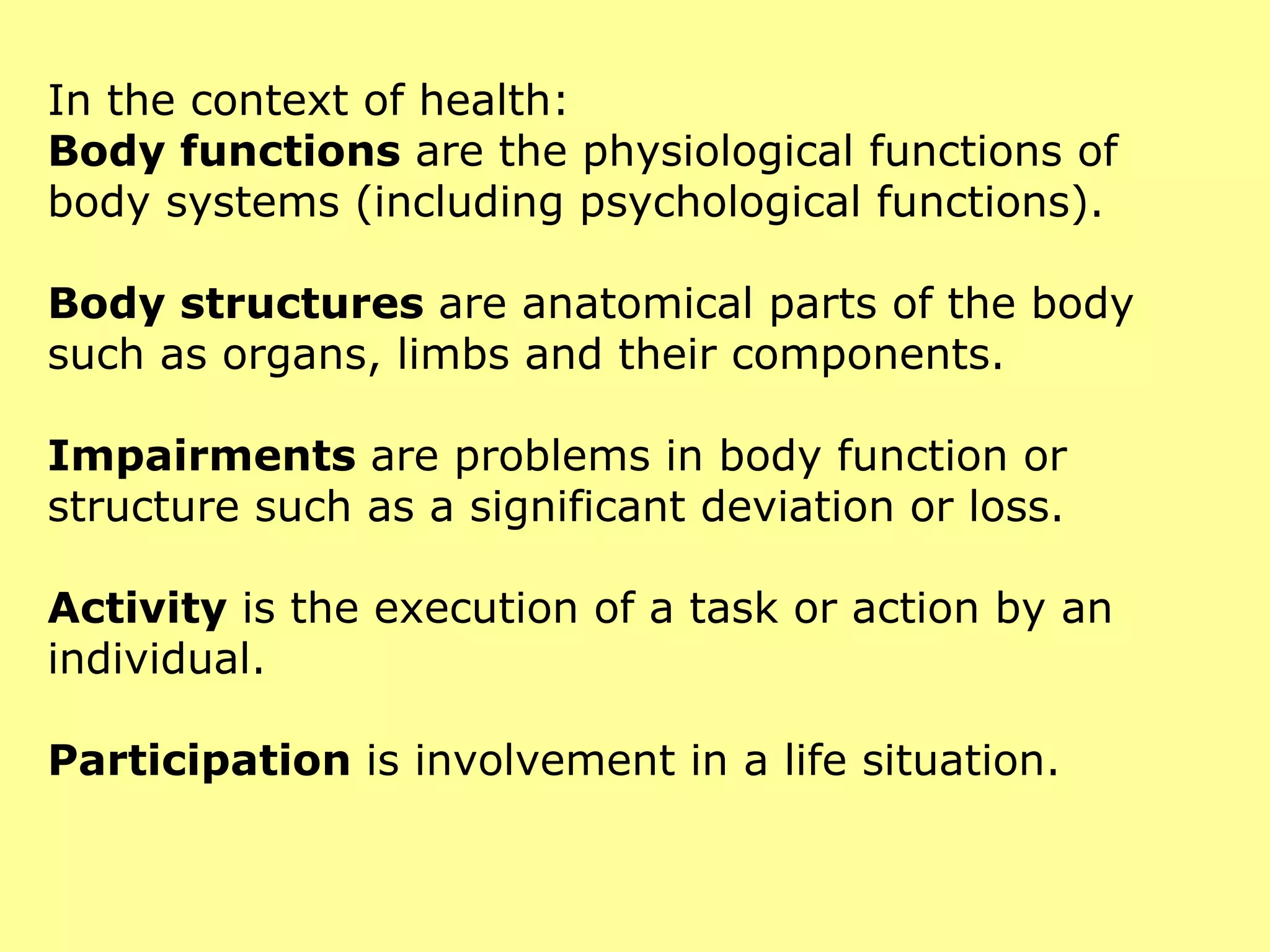 In the context of health: Body functions  are the physiological functions of body systems (including psychological functions). Body structures  are anatomical parts of the body such as organs, limbs and their components. Impairments  are problems in body function or structure such as a significant deviation or loss. Activity  is the execution of a task or action by an individual. Participation  is involvement in a life situation. 