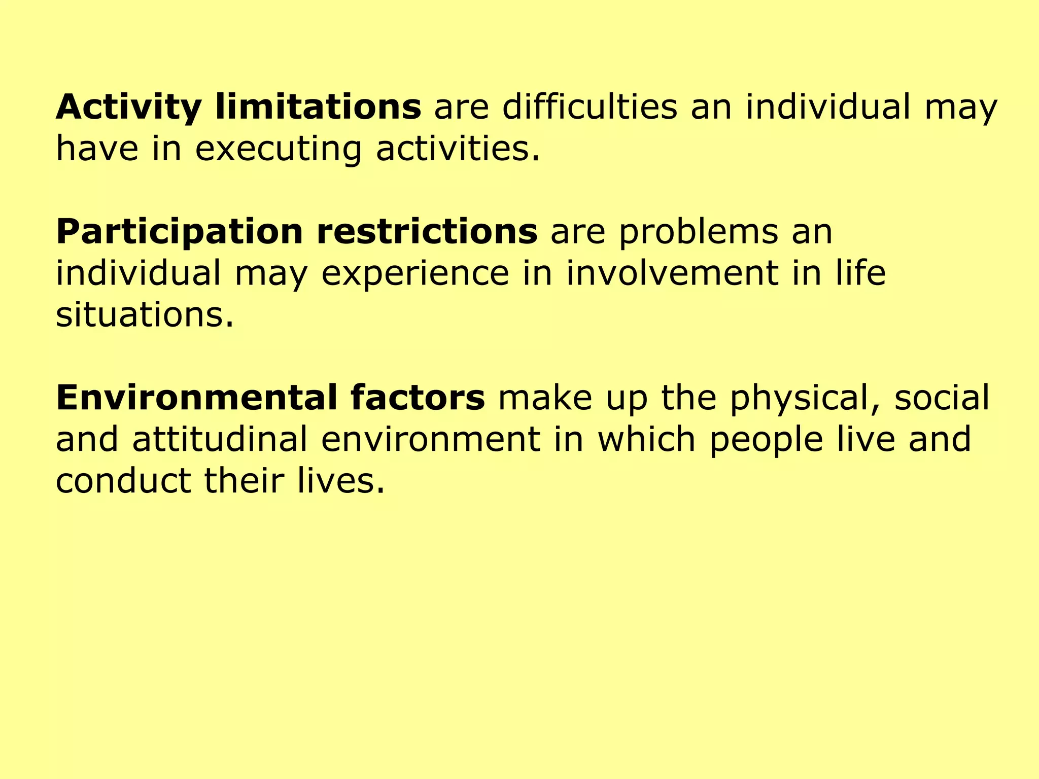 Activity limitations  are difficulties an individual may have in executing activities. Participation restrictions  are problems an individual may experience in involvement in life situations. Environmental factors  make up the physical, social and attitudinal environment in which people live and conduct their lives. 