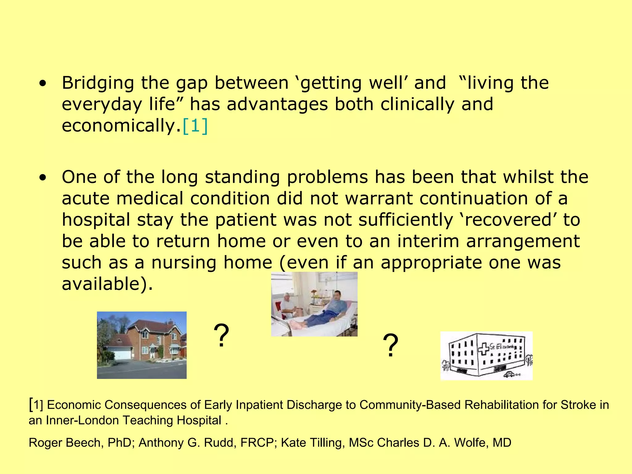 Bridging the gap between ‘getting well’ and  “living the everyday life” has advantages both clinically and economically. [1]   One of the long standing problems has been that whilst the acute medical condition did not warrant continuation of a hospital stay the patient was not sufficiently ‘recovered’ to be able to return home or even to an interim arrangement such as a nursing home (even if an appropriate one was available). [ 1] Economic Consequences of Early Inpatient Discharge to Community-Based Rehabilitation for Stroke in an Inner-London Teaching Hospital . Roger Beech, PhD; Anthony G. Rudd, FRCP; Kate Tilling, MSc Charles D. A. Wolfe, MD ? ? 