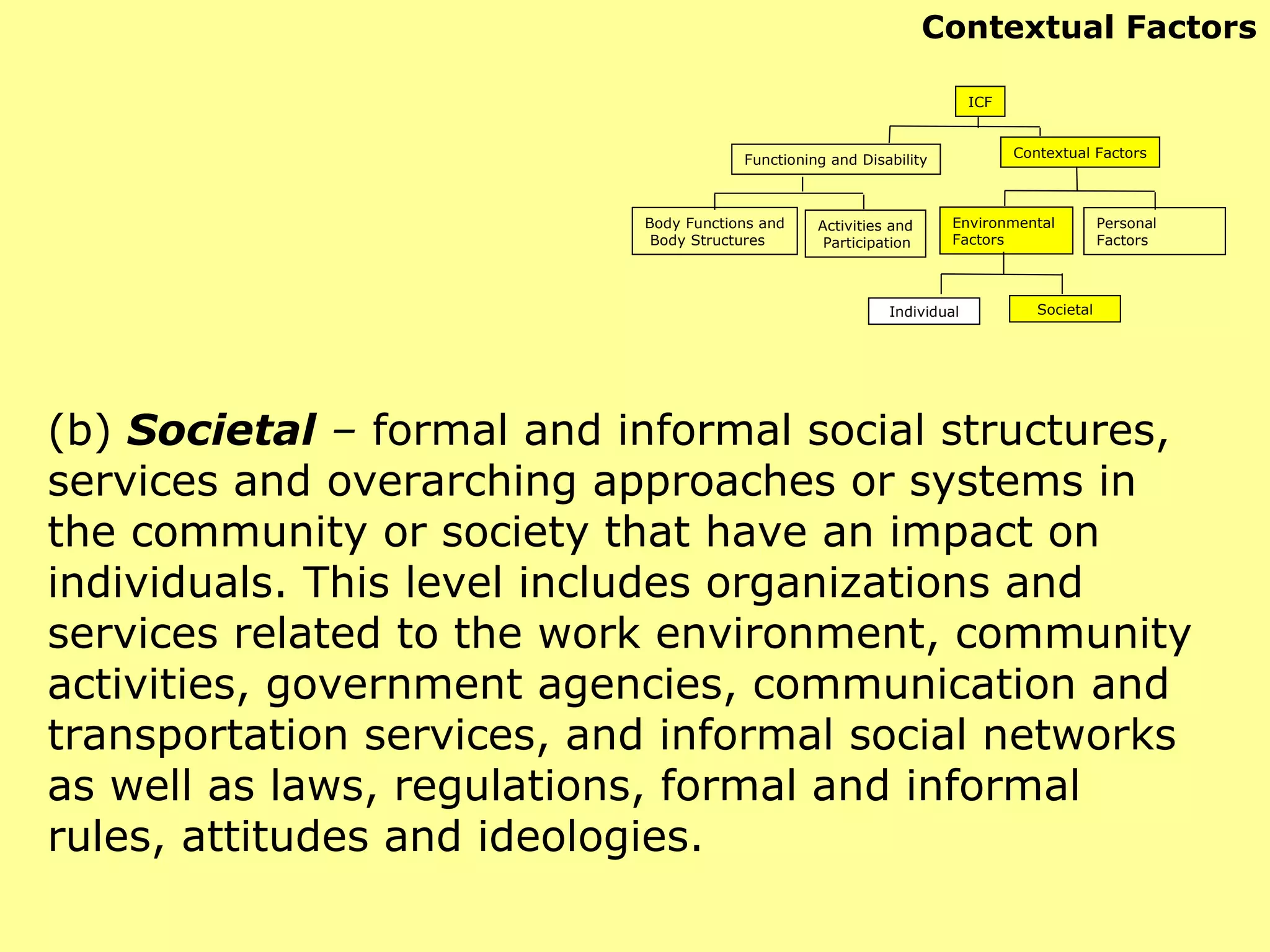 (b)  Societal  –  formal and informal social structures, services and overarching approaches or systems in the community or society that have an impact on individuals. This level includes organizations and services related to the work environment, community activities, government agencies, communication and transportation services, and informal social networks as well as laws, regulations, formal and informal rules, attitudes and ideologies. ICF Functioning and Disability Contextual Factors Body Functions and Body Structures Activities and Participation Environmental  Factors Personal Factors Individual Societal Contextual Factors 