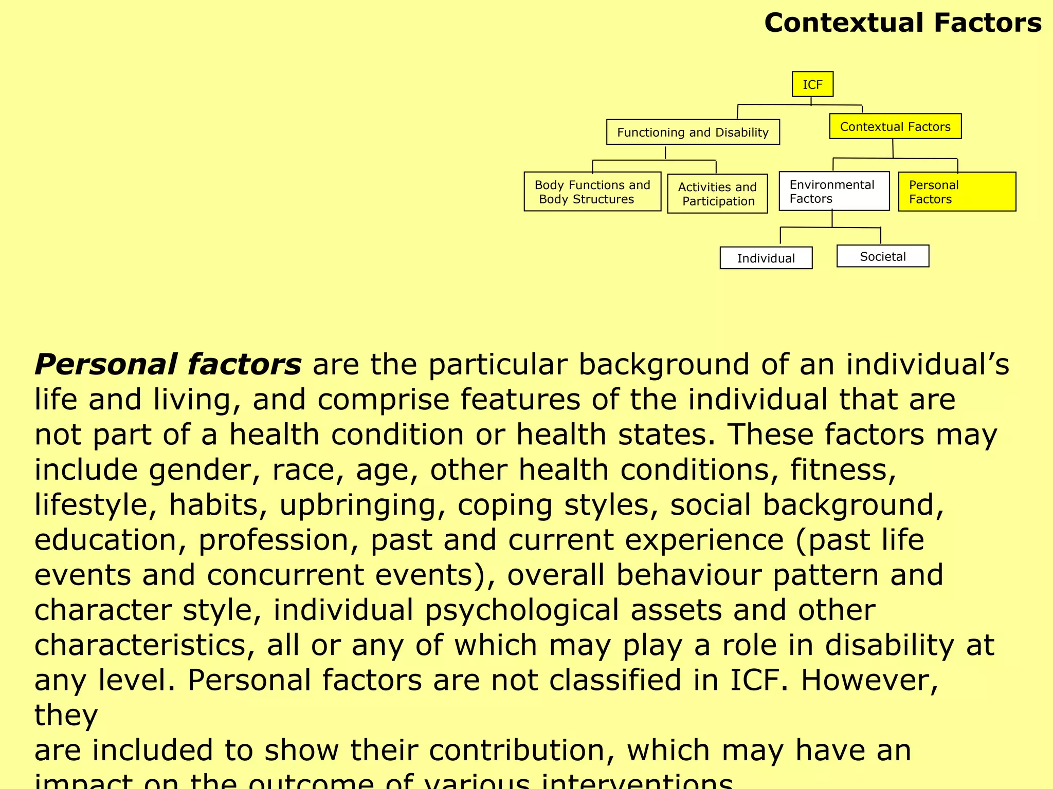 Personal factors   are the particular background of an individual’s life and living, and comprise features of the individual that are not part of a health condition or health states. These factors may include gender, race, age, other health conditions, fitness, lifestyle, habits, upbringing, coping styles, social background, education, profession, past and current experience (past life events and concurrent events), overall behaviour pattern and character style, individual psychological assets and other characteristics, all or any of which may play a role in disability at any level. Personal factors are not classified in ICF. However, they are included to show their contribution, which may have an impact on the outcome of various interventions. Contextual Factors ICF Functioning and Disability Contextual Factors Activities and Participation Environmental  Factors Personal Factors Individual Societal Body Functions and Body Structures 