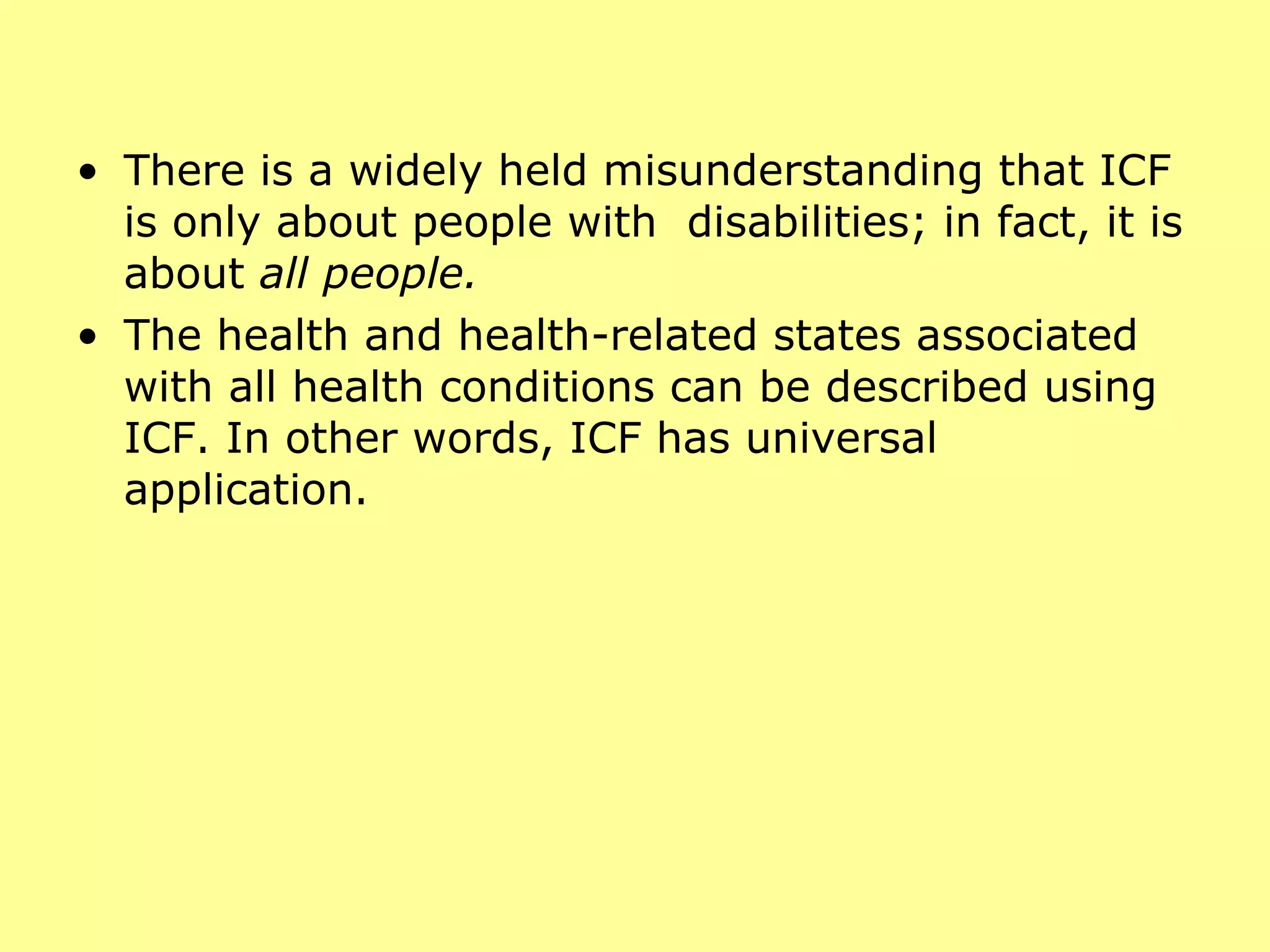 There is a widely held misunderstanding that ICF is only about people with  disabilities; in fact, it is about  all people.  The health and health-related states associated with all health conditions can be described using ICF. In other words, ICF has universal application. 