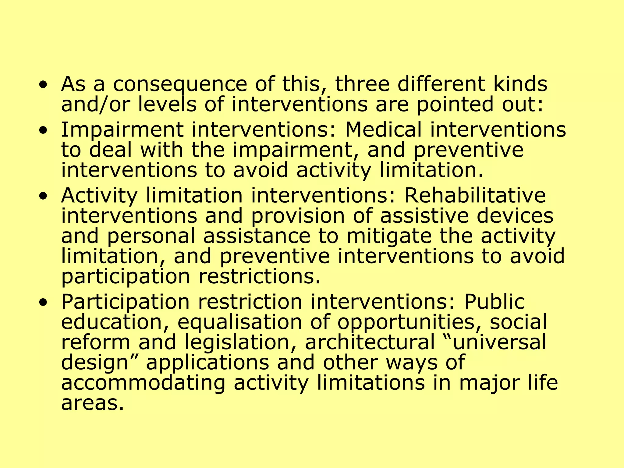 As a consequence of this, three different kinds and/or levels of interventions are pointed out:  Impairment interventions: Medical interventions to deal with the impairment, and preventive interventions to avoid activity limitation.  Activity limitation interventions: Rehabilitative interventions and provision of assistive devices and personal assistance to mitigate the activity limitation, and preventive interventions to avoid participation restrictions.  Participation restriction interventions: Public education, equalisation of opportunities, social reform and legislation, architectural “universal design” applications and other ways of accommodating activity limitations in major life areas.  