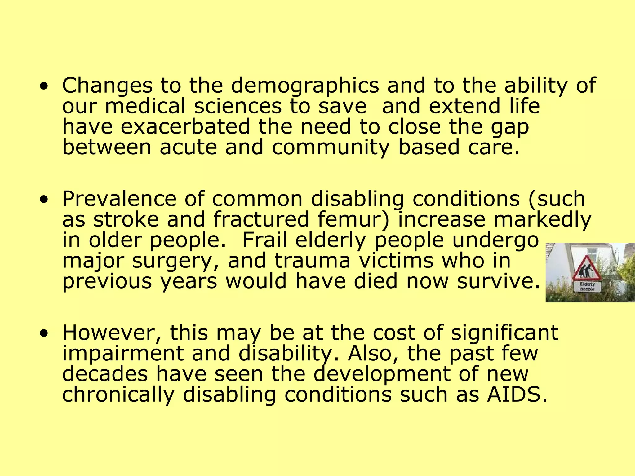 Changes to the demographics and to the ability of our medical sciences to save  and extend life have exacerbated the need to close the gap between acute and community based care.  Prevalence of common disabling conditions (such as stroke and fractured femur) increase markedly in older people.  Frail elderly people undergo major surgery, and trauma victims who in previous years would have died now survive.  However, this may be at the cost of significant impairment and disability. Also, the past few decades have seen the development of new chronically disabling conditions such as AIDS.  