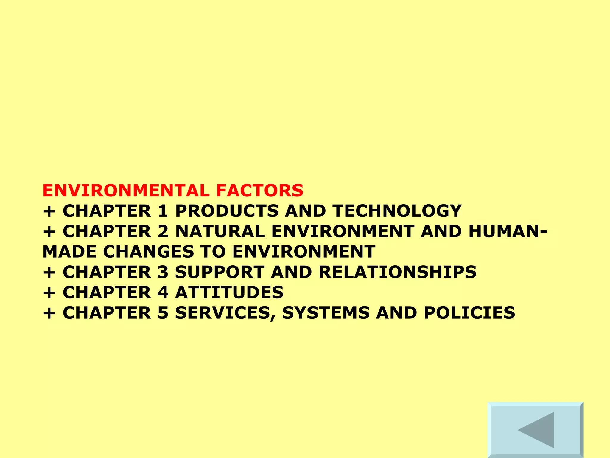 ENVIRONMENTAL FACTORS   + CHAPTER 1 PRODUCTS AND TECHNOLOGY  + CHAPTER 2 NATURAL ENVIRONMENT AND HUMAN-MADE CHANGES TO ENVIRONMENT  + CHAPTER 3 SUPPORT AND RELATIONSHIPS  + CHAPTER 4 ATTITUDES  + CHAPTER 5 SERVICES, SYSTEMS AND POLICIES   