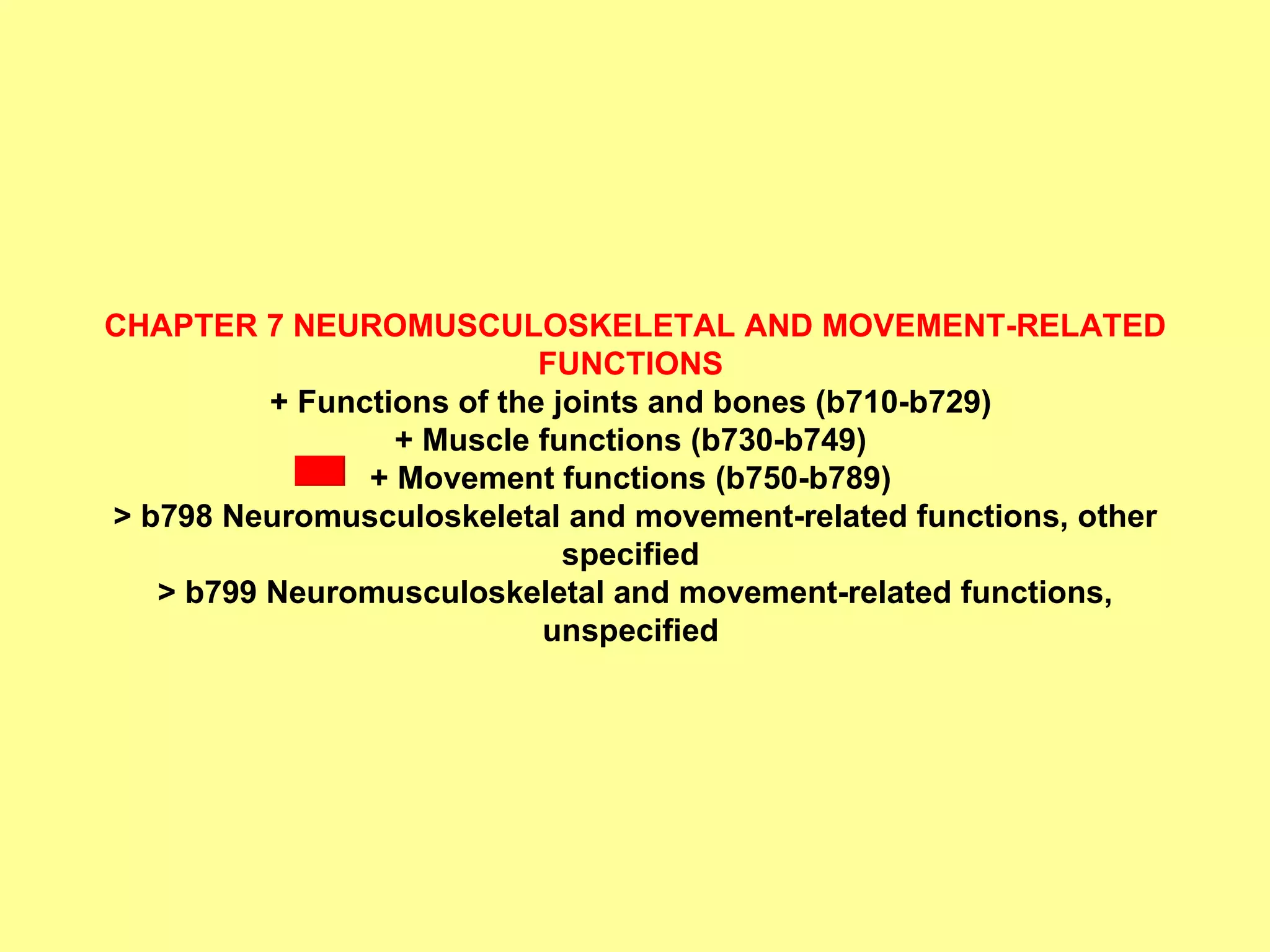 CHAPTER 7 NEUROMUSCULOSKELETAL AND MOVEMENT-RELATED FUNCTIONS  + Functions of the joints and bones (b710-b729)  + Muscle functions (b730-b749)  + Movement functions (b750-b789)  > b798 Neuromusculoskeletal and movement-related functions, other specified  > b799 Neuromusculoskeletal and movement-related functions, unspecified   