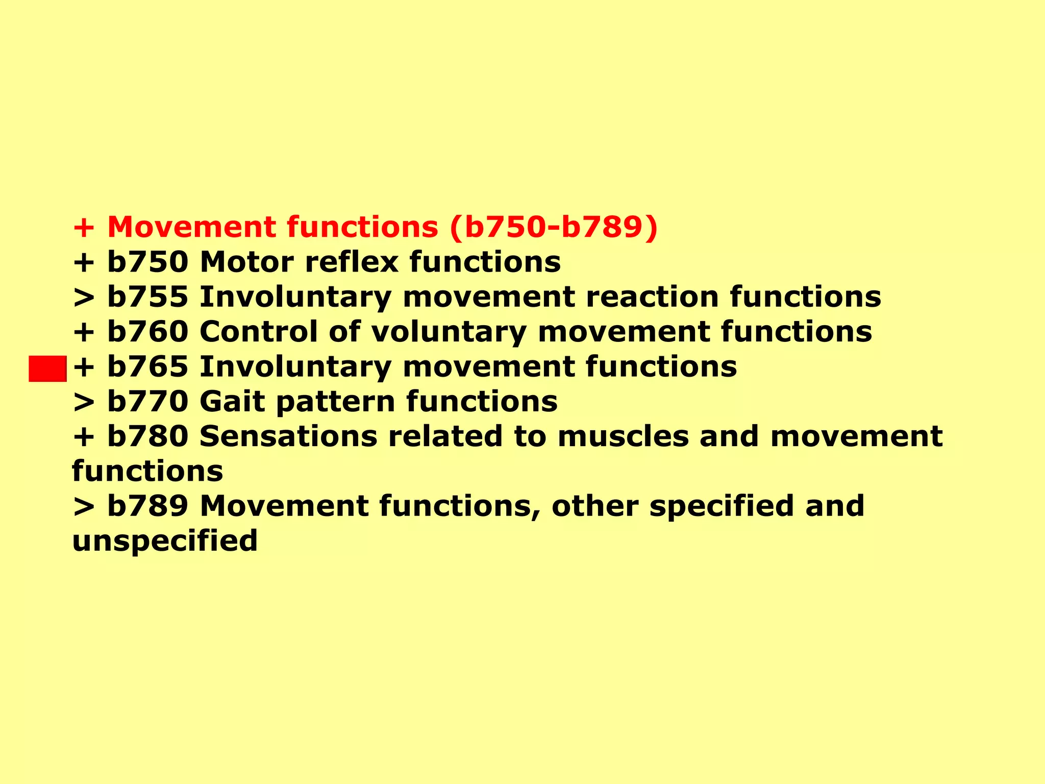 + Movement functions (b750-b789)  + b750 Motor reflex functions  > b755 Involuntary movement reaction functions  + b760 Control of voluntary movement functions  + b765 Involuntary movement functions  > b770 Gait pattern functions  + b780 Sensations related to muscles and movement functions  > b789 Movement functions, other specified and unspecified   