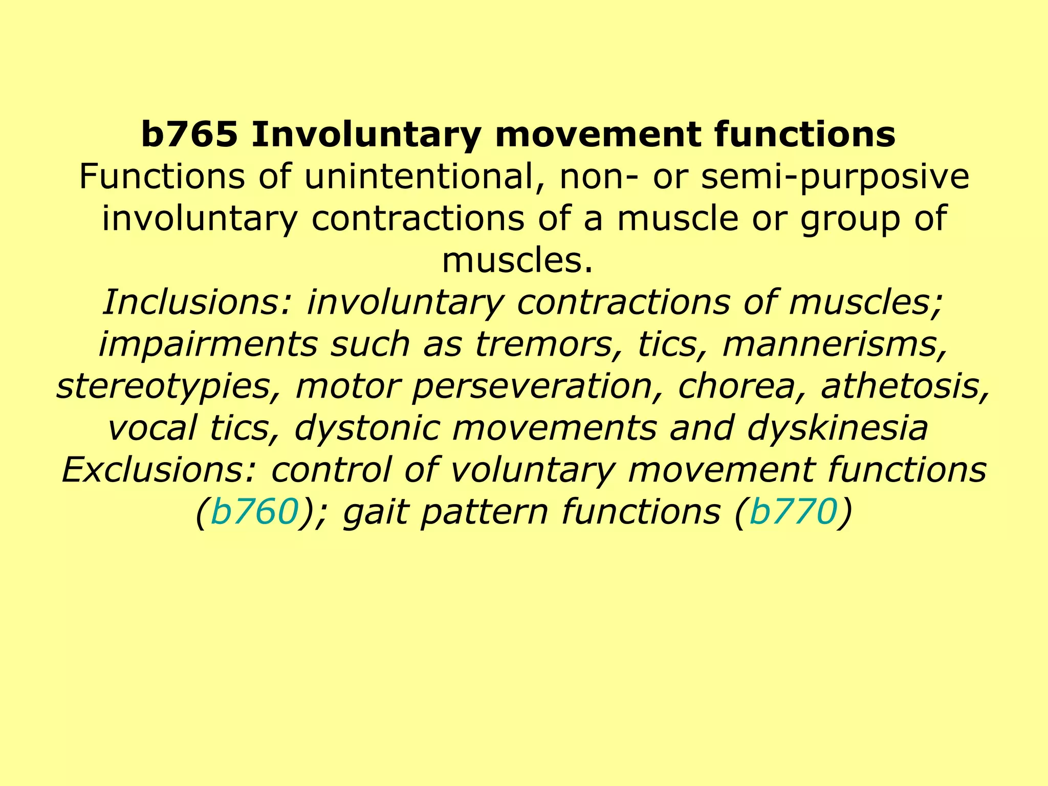 b765 Involuntary movement functions  Functions of unintentional, non- or semi-purposive involuntary contractions of a muscle or group of muscles.  Inclusions: involuntary contractions of muscles; impairments such as tremors, tics, mannerisms, stereotypies, motor perseveration, chorea, athetosis, vocal tics, dystonic movements and dyskinesia  Exclusions: control of voluntary movement functions ( b760 ); gait pattern functions ( b770 ) 
