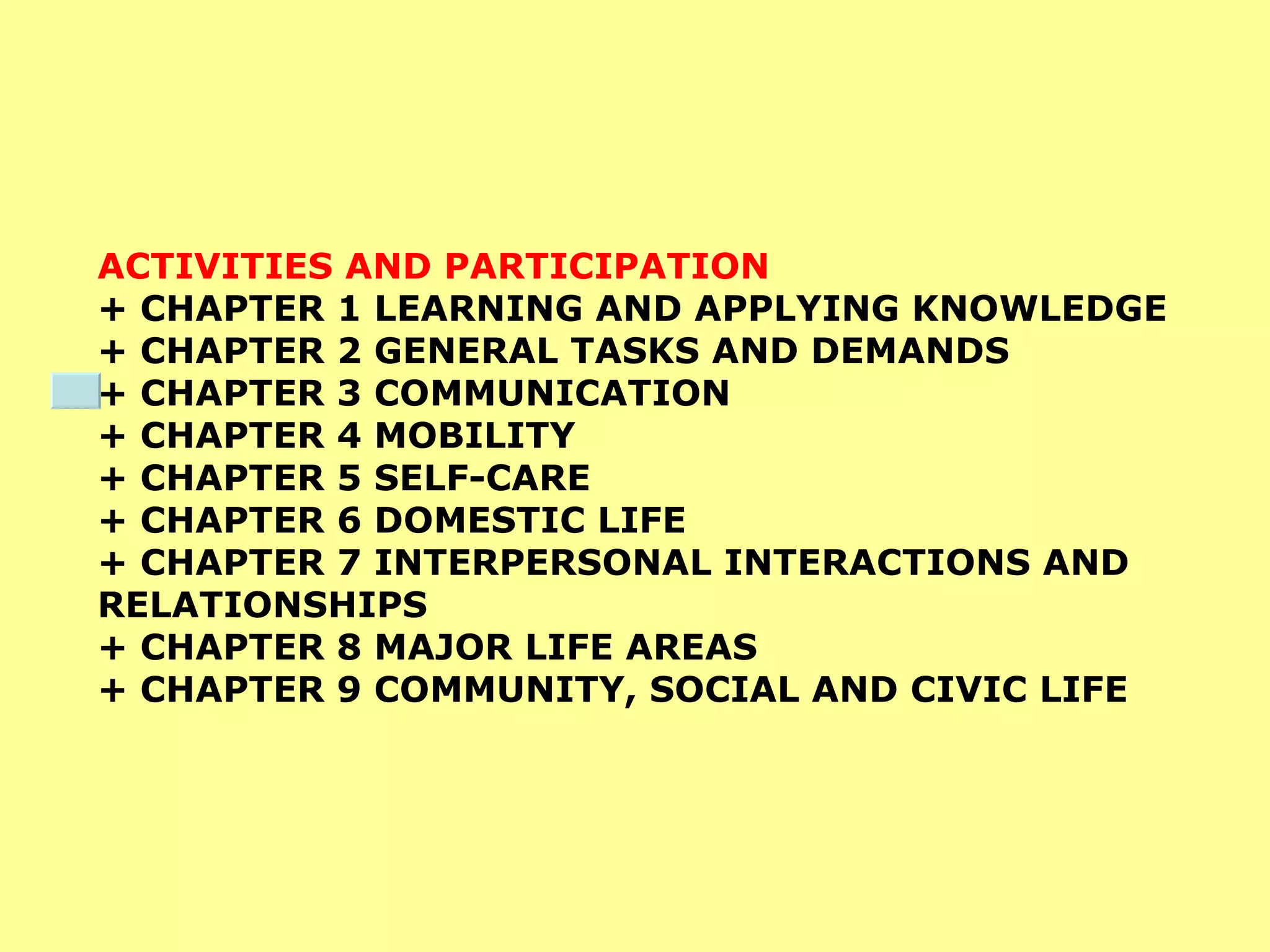 ACTIVITIES AND PARTICIPATION  + CHAPTER 1 LEARNING AND APPLYING KNOWLEDGE  + CHAPTER 2 GENERAL TASKS AND DEMANDS  + CHAPTER 3 COMMUNICATION  + CHAPTER 4 MOBILITY  + CHAPTER 5 SELF-CARE  + CHAPTER 6 DOMESTIC LIFE  + CHAPTER 7 INTERPERSONAL INTERACTIONS AND RELATIONSHIPS  + CHAPTER 8 MAJOR LIFE AREAS  + CHAPTER 9 COMMUNITY, SOCIAL AND CIVIC LIFE 