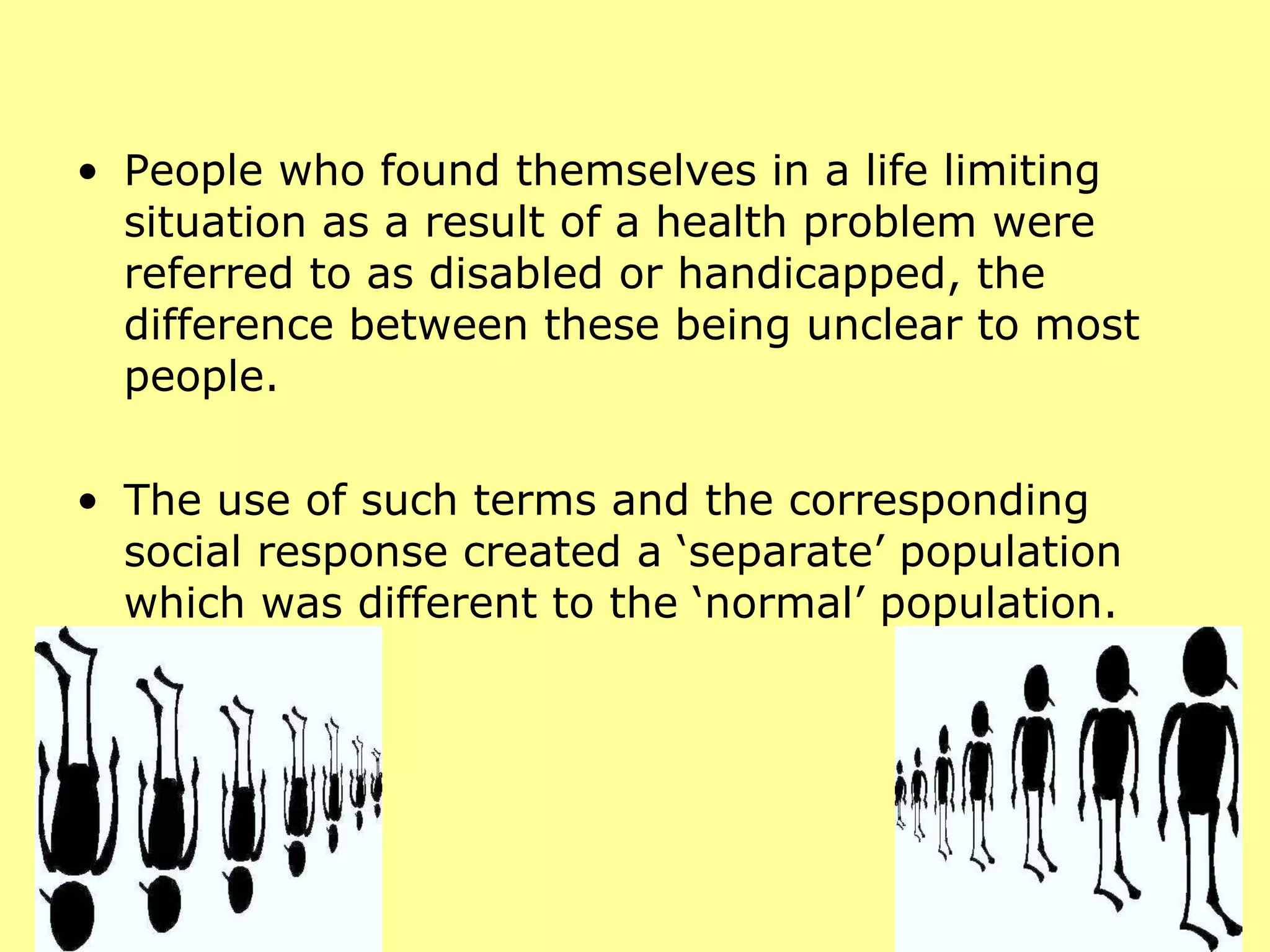 People who found themselves in a life limiting situation as a result of a health problem were referred to as disabled or handicapped, the difference between these being unclear to most people.  The use of such terms and the corresponding social response created a ‘separate’ population which was different to the ‘normal’ population.  