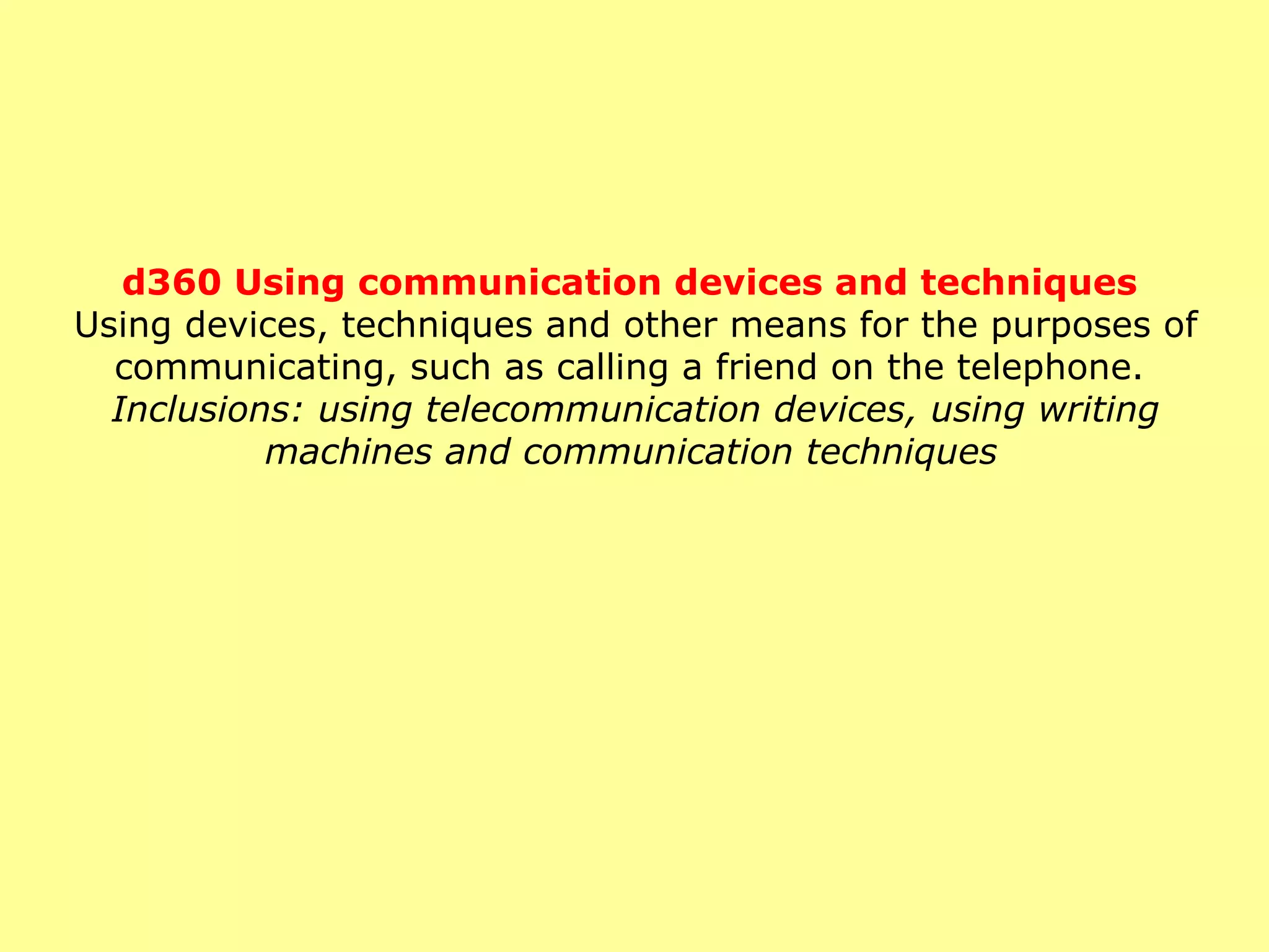 d360 Using communication devices and techniques   Using devices, techniques and other means for the purposes of communicating, such as calling a friend on the telephone.  Inclusions: using telecommunication devices, using writing machines and communication techniques   