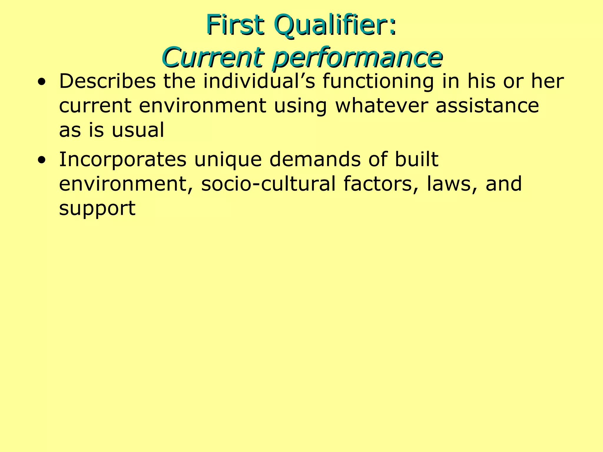 First Qualifier: Current performance Describes the individual’s functioning in his or her current environment using whatever assistance as is usual Incorporates unique demands of built environment, socio-cultural factors, laws, and support 