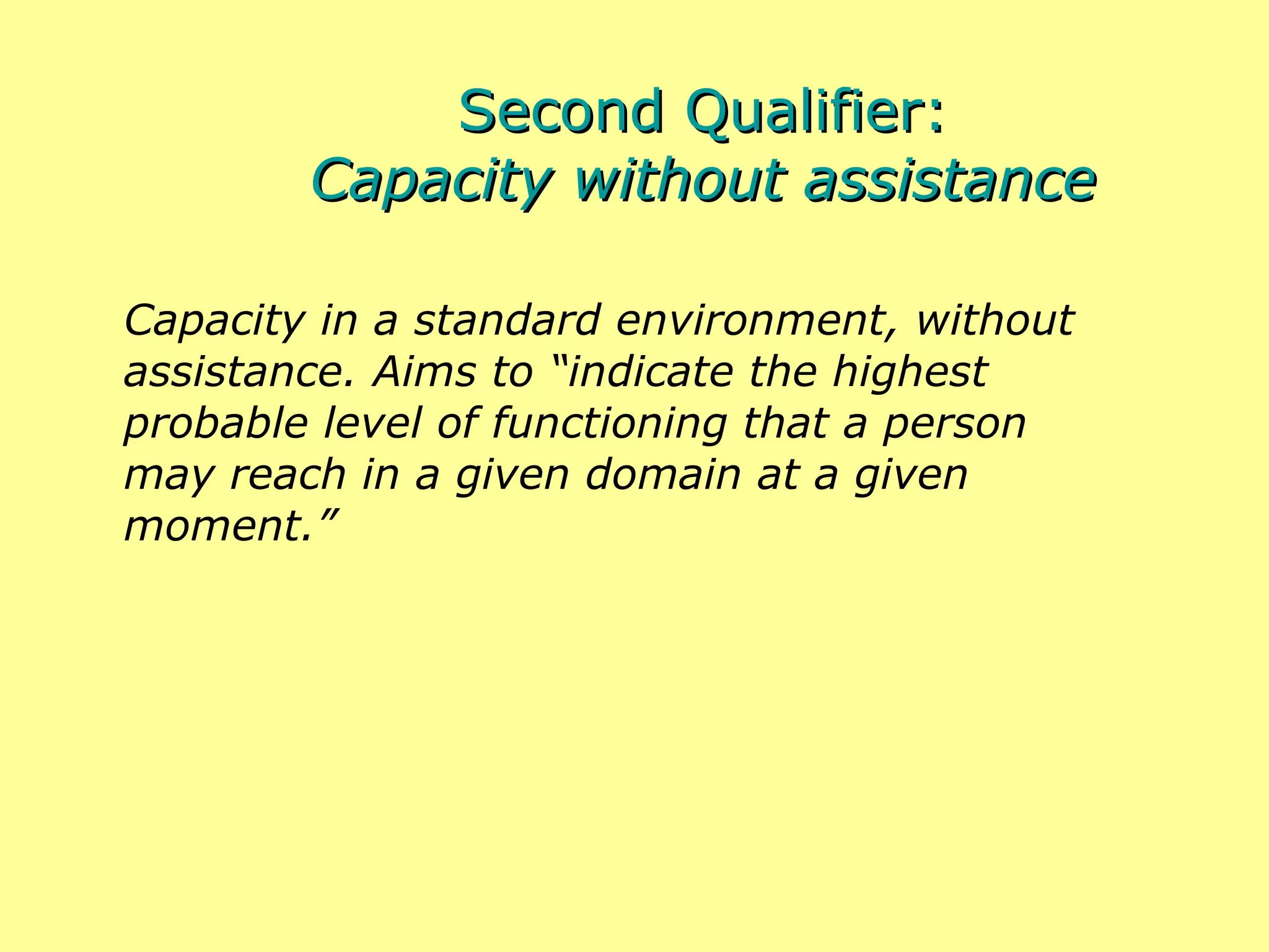 Second Qualifier: Capacity without assistance Capacity in a standard environment, without assistance. Aims to “indicate the highest probable level of functioning that a person may reach in a given domain at a given moment.” 