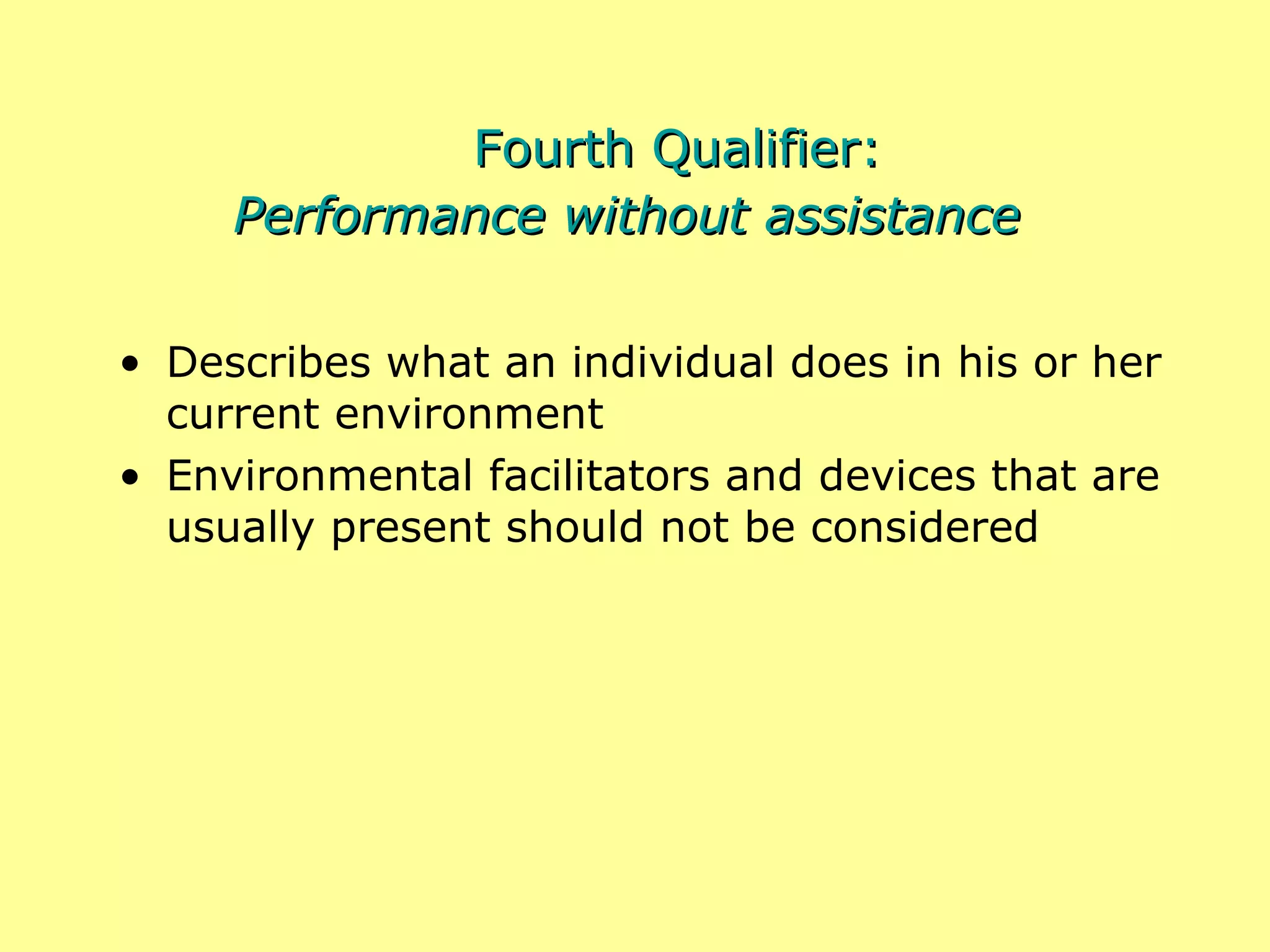Fourth Qualifier: Performance without assistance Describes what an individual does in his or her current environment Environmental facilitators and devices that are usually present should not be considered 