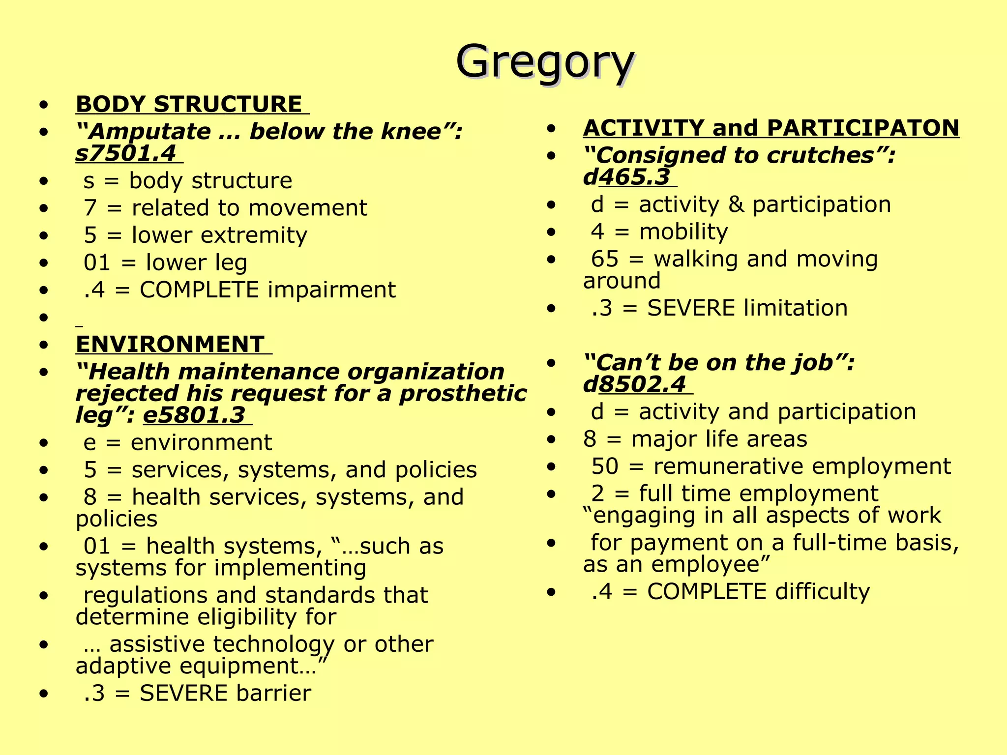 Gregory BODY STRUCTURE  “ Amputate … below the knee”:  s7501.4  s = body structure  7 = related to movement  5 = lower extremity  01 = lower leg  .4 = COMPLETE impairment  ENVIRONMENT   “ Health maintenance organization rejected his request for a prosthetic leg”:  e5801.3  e = environment  5 = services, systems, and policies  8 = health services, systems, and policies  01 = health systems, “…such as systems for implementing  regulations and standards that determine eligibility for  …  assistive technology or other adaptive equipment…”  .3 = SEVERE barrier  ACTIVITY and PARTICIPATON “ Consigned to crutches”: d 465.3  d = activity & participation 4 = mobility  65 = walking and moving around  .3 = SEVERE limitation  “ Can’t be on the job”: d 8502.4  d = activity and participation 8 = major life areas  50 = remunerative employment  2 = full time employment “engaging in all aspects of work  for payment on a full-time basis, as an employee”  .4 = COMPLETE difficulty  