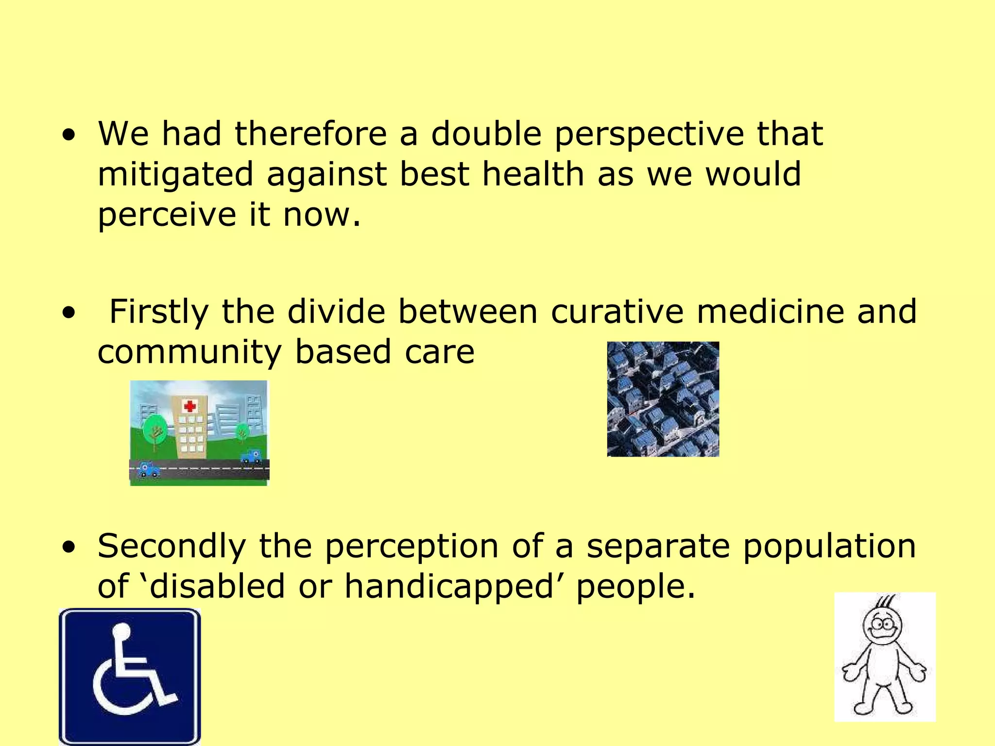 We had therefore a double perspective that mitigated against best health as we would perceive it now. Firstly the divide between curative medicine and community based care  Secondly the perception of a separate population of ‘disabled or handicapped’ people. 