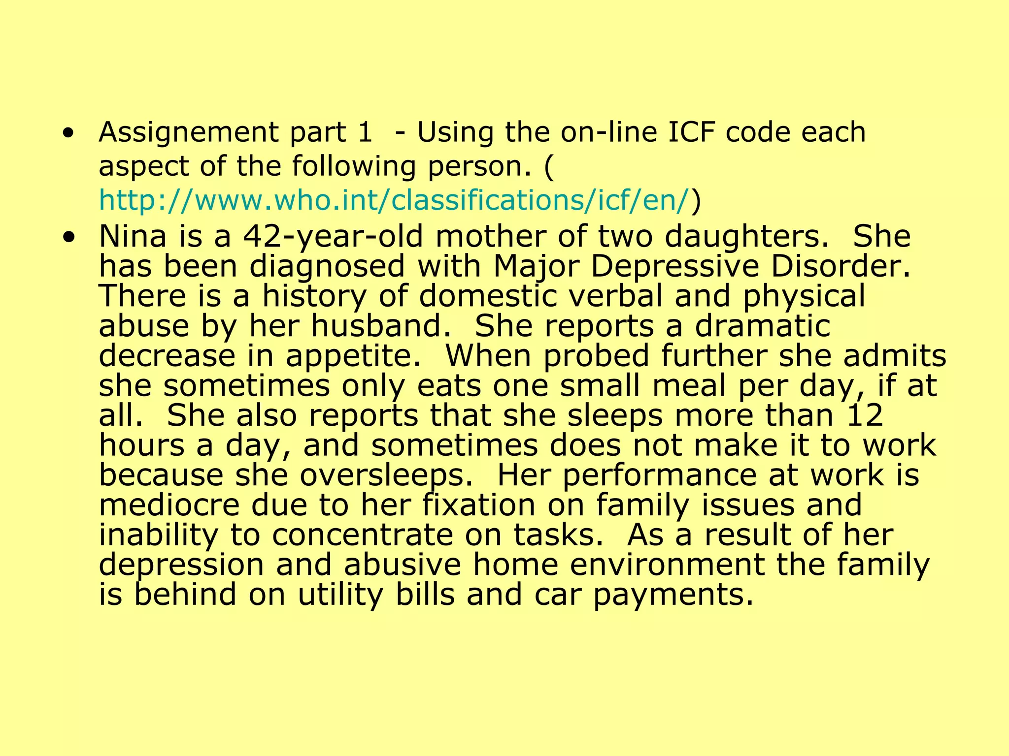 Assignement part 1  - Using the on-line ICF code each aspect of the following person. ( http://www.who.int/classifications/icf/en/ ) Nina is a 42-year-old mother of two daughters.  She has been diagnosed with Major Depressive Disorder.  There is a history of domestic verbal and physical abuse by her husband.  She reports a dramatic decrease in appetite.  When probed further she admits she sometimes only eats one small meal per day, if at all.  She also reports that she sleeps more than 12 hours a day, and sometimes does not make it to work because she oversleeps.  Her performance at work is mediocre due to her fixation on family issues and inability to concentrate on tasks.  As a result of her depression and abusive home environment the family is behind on utility bills and car payments. 