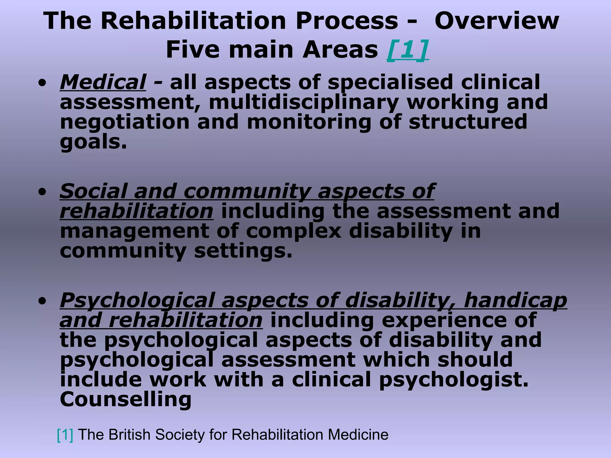 The Rehabilitation Process -  Overview Five main Areas  [1]   Medical  -  all aspects of specialised clinical assessment, multidisciplinary working and negotiation and monitoring of structured goals. Social and community aspects of rehabilitation   including the assessment and management of complex disability in community settings. Psychological aspects of disability, handicap and rehabilitation   including experience of the psychological aspects of disability and psychological assessment which should include work with a clinical psychologist. Counselling [1]  The British Society for Rehabilitation Medicine 