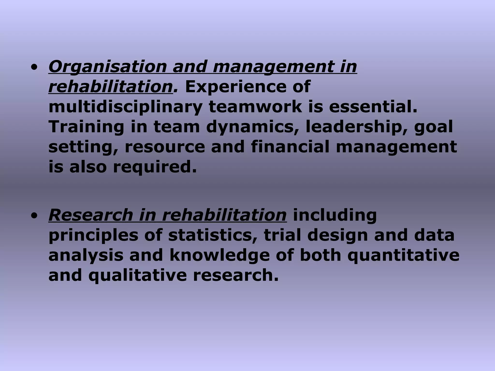 Organisation and management in rehabilitation .  Experience of multidisciplinary teamwork is essential. Training in team dynamics, leadership, goal setting, resource and financial management is also required. Research in rehabilitation   including principles of statistics, trial design and data analysis and knowledge of both quantitative and qualitative research. 