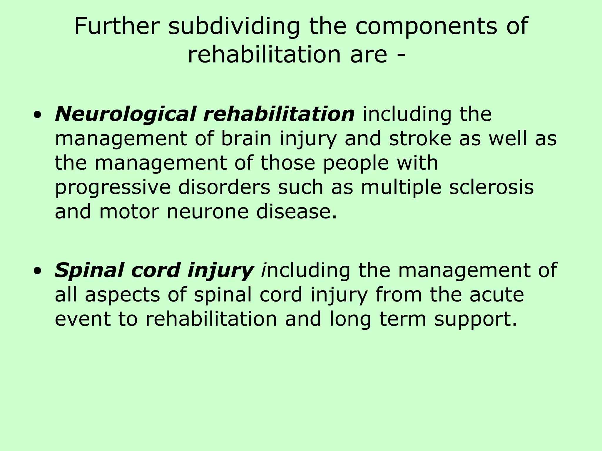Further subdividing the components of rehabilitation are -  Neurological rehabilitation   including the management of brain injury and stroke as well as the management of those people with  progressive disorders such as multiple sclerosis and motor neurone disease. Spinal cord injury  i ncluding the management of all aspects of spinal cord injury from the acute event to rehabilitation and long term support.  