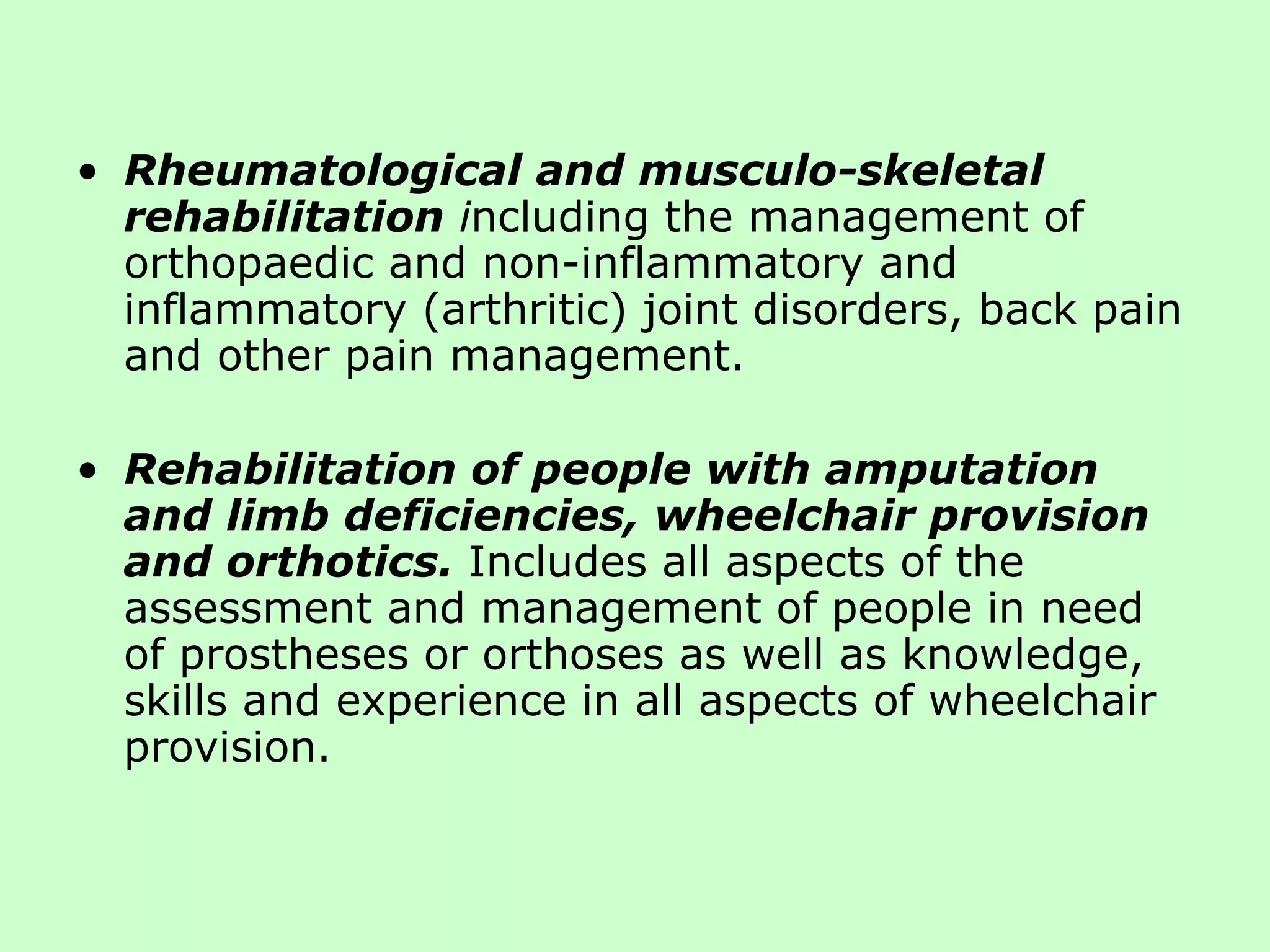 Rheumatological and musculo-skeletal rehabilitation  i ncluding the management of orthopaedic and non-inflammatory and inflammatory (arthritic) joint disorders, back pain and other pain management. Rehabilitation of people with amputation and limb deficiencies, wheelchair provision and orthotics.   Includes all aspects of the assessment and management of people in need of prostheses or orthoses as well as knowledge, skills and experience in all aspects of wheelchair provision. 