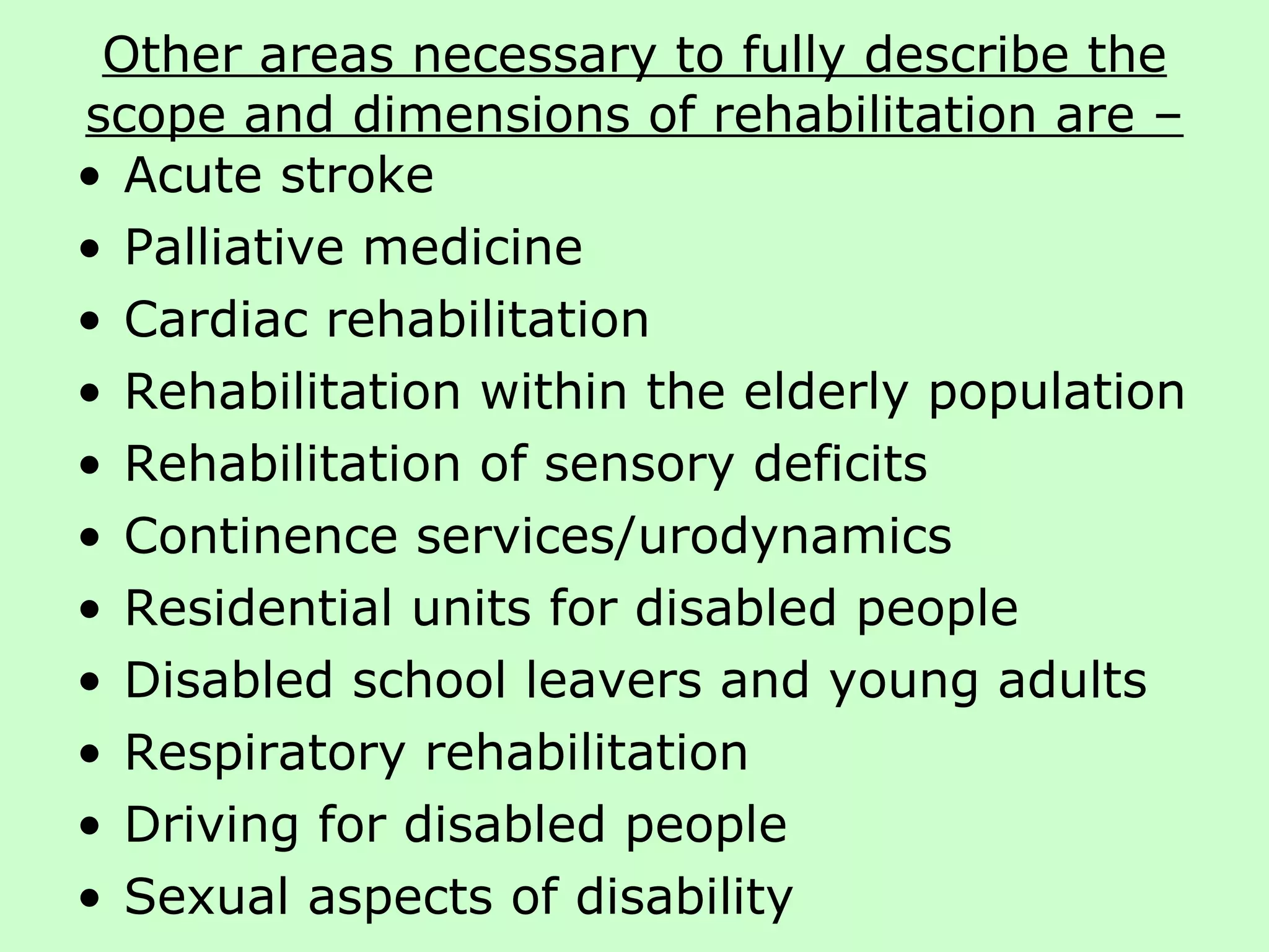 Other areas necessary to fully describe the scope and dimensions of rehabilitation are – Acute stroke  Palliative medicine Cardiac rehabilitation  Rehabilitation within the elderly population Rehabilitation of sensory deficits Continence services/urodynamics Residential units for disabled people Disabled school leavers and young adults Respiratory rehabilitation Driving for disabled people Sexual aspects of disability 
