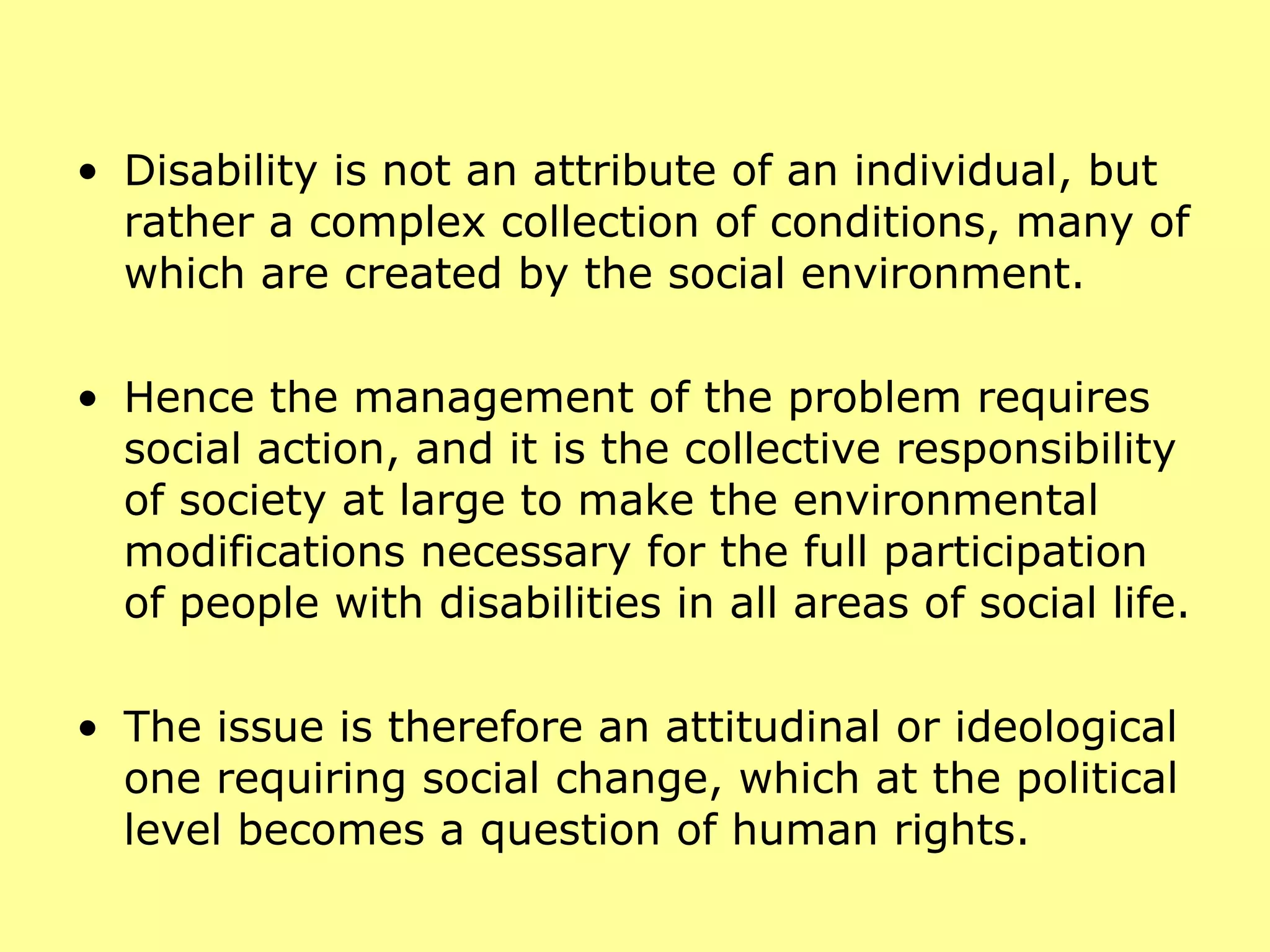 Disability is not an attribute of an individual, but rather a complex collection of conditions, many of which are created by the social environment.  Hence the management of the problem requires social action, and it is the collective responsibility of society at large to make the environmental modifications necessary for the full participation of people with disabilities in all areas of social life.  The issue is therefore an attitudinal or ideological one requiring social change, which at the political level becomes a question of human rights. 
