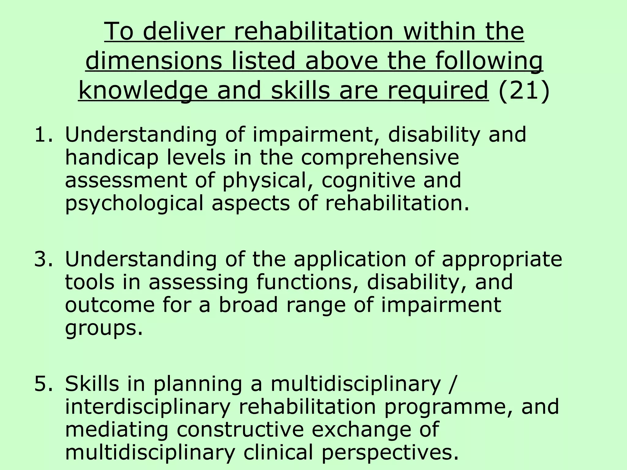To deliver rehabilitation within the dimensions listed above the following knowledge and skills are required  (21) Understanding of impairment, disability and handicap levels in the comprehensive assessment of physical, cognitive and psychological aspects of rehabilitation. Understanding of the application of appropriate tools in assessing functions, disability, and outcome for a broad range of impairment groups.  Skills in planning a multidisciplinary / interdisciplinary rehabilitation programme, and mediating constructive exchange of multidisciplinary clinical perspectives. 