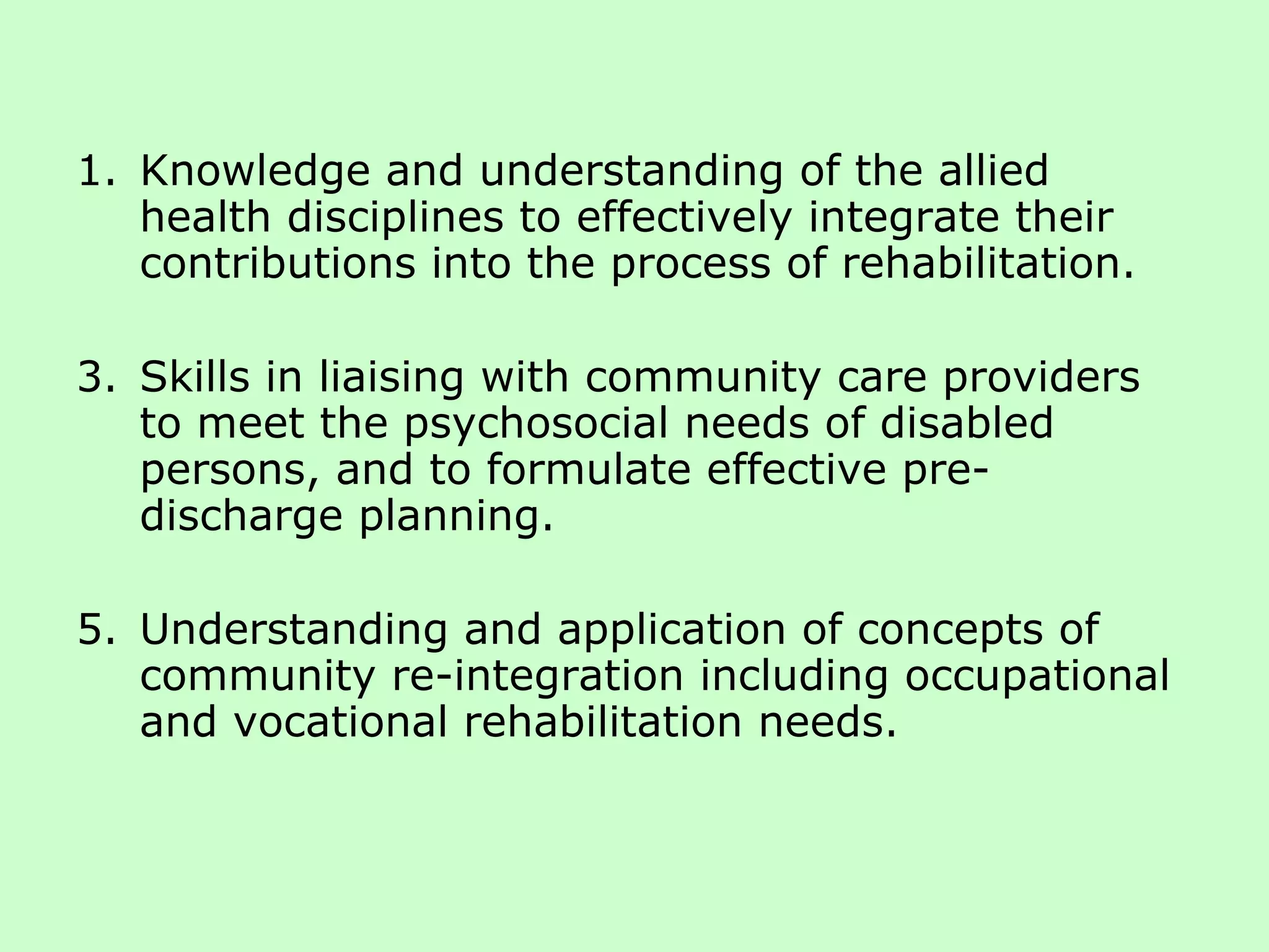 Knowledge and understanding of the allied health disciplines to effectively integrate their contributions into the process of rehabilitation. Skills in liaising with community care providers to meet the psychosocial needs of disabled persons, and to formulate effective pre-discharge planning. Understanding and application of concepts of community re-integration including occupational and vocational rehabilitation needs. 