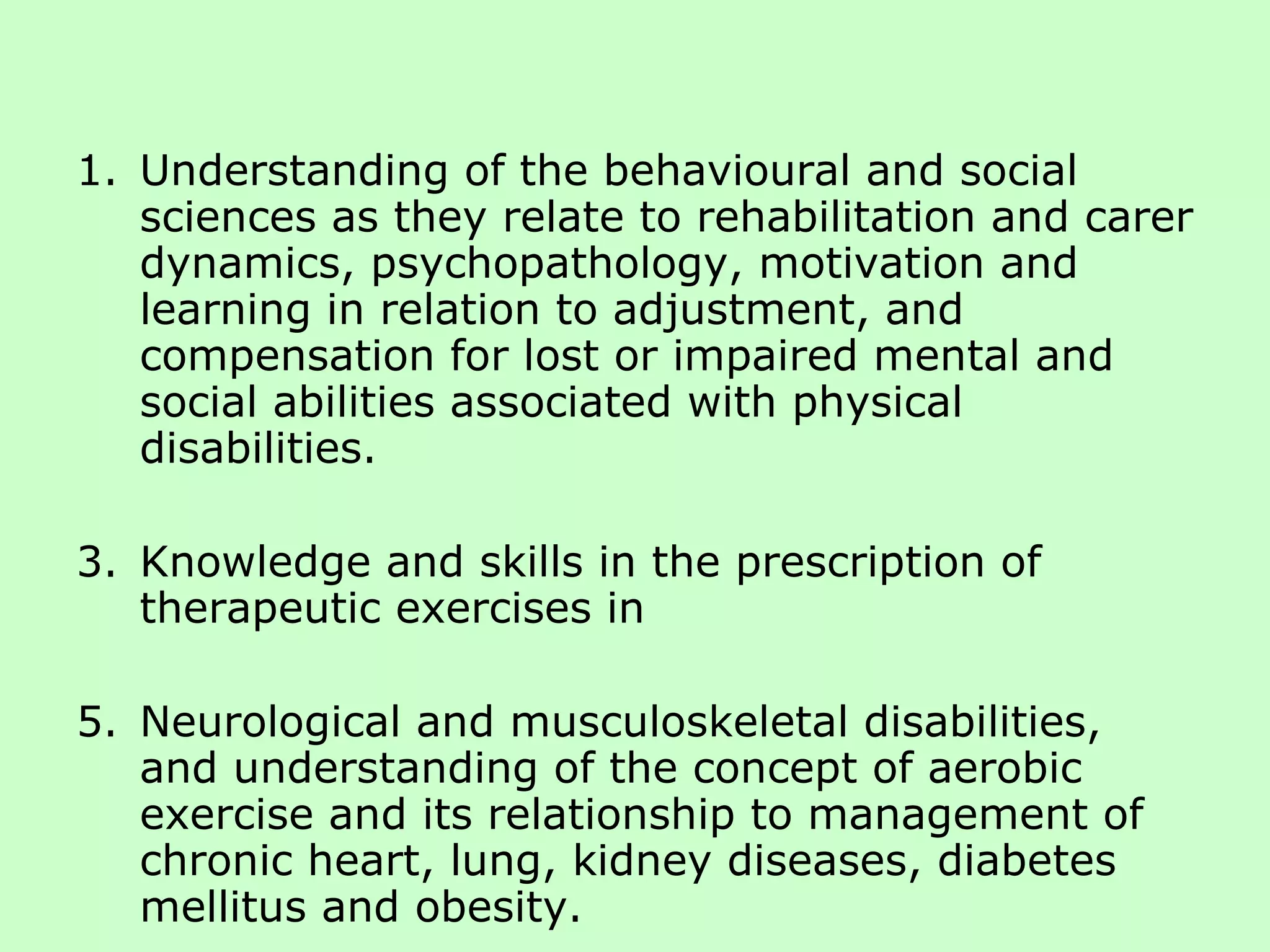 Understanding of the behavioural and social sciences as they relate to rehabilitation and carer dynamics, psychopathology, motivation and learning in relation to adjustment, and compensation for lost or impaired mental and social abilities associated with physical disabilities. Knowledge and skills in the prescription of therapeutic exercises in Neurological and musculoskeletal disabilities, and understanding of the concept of aerobic exercise and its relationship to management of chronic heart, lung, kidney diseases, diabetes mellitus and obesity. 