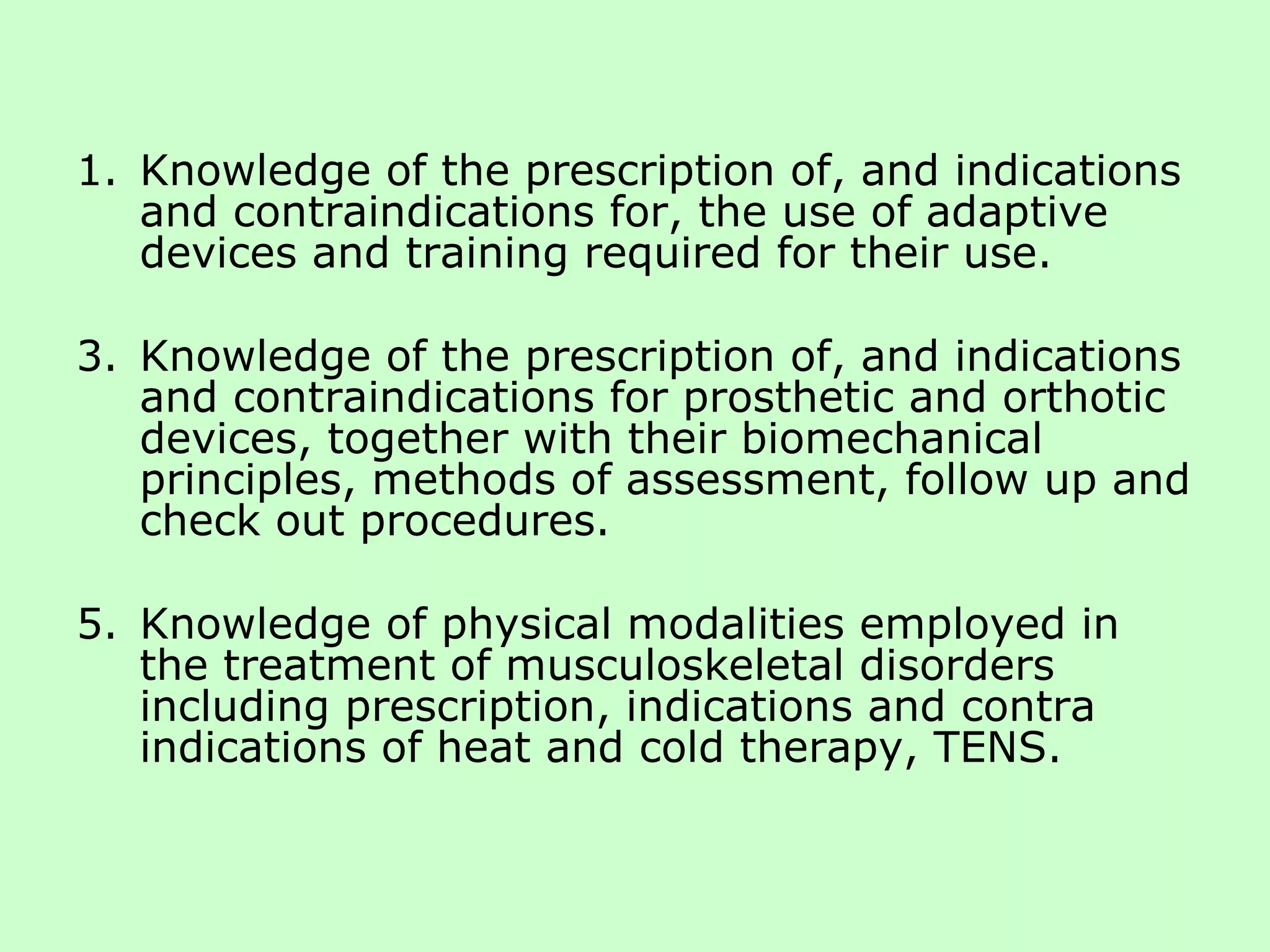 Knowledge of the prescription of, and indications and contraindications for, the use of adaptive devices and training required for their use. Knowledge of the prescription of, and indications and contraindications for prosthetic and orthotic devices, together with their biomechanical principles, methods of assessment, follow up and check out procedures. Knowledge of physical modalities employed in the treatment of musculoskeletal disorders including prescription, indications and contra indications of heat and cold therapy, TENS.  
