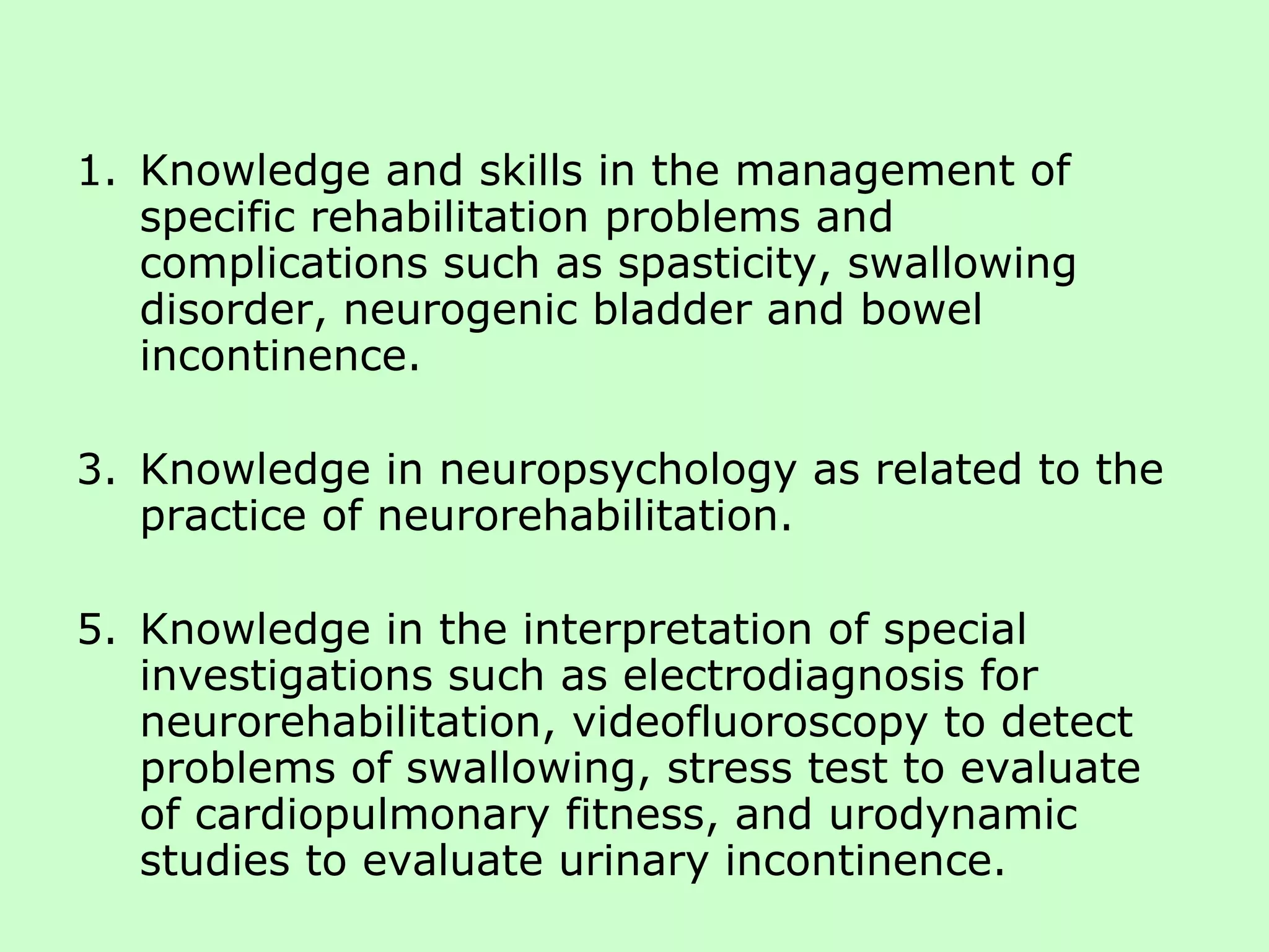 Knowledge and skills in the management of specific rehabilitation problems and complications such as spasticity, swallowing disorder, neurogenic bladder and bowel incontinence. Knowledge in neuropsychology as related to the practice of neurorehabilitation. Knowledge in the interpretation of special investigations such as electrodiagnosis for neurorehabilitation, videofluoroscopy to detect problems of swallowing, stress test to evaluate of cardiopulmonary fitness, and urodynamic studies to evaluate urinary incontinence. 