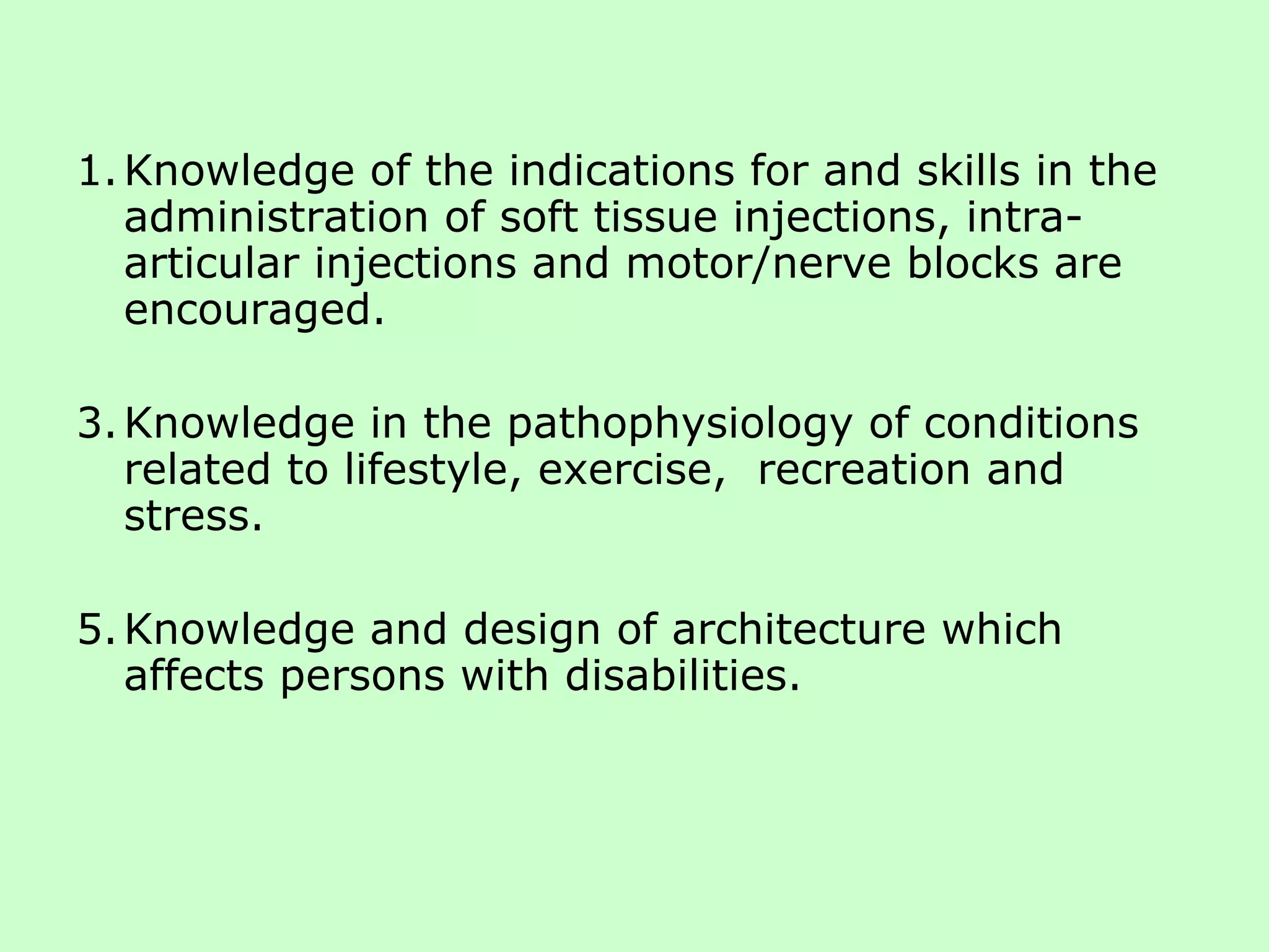 Knowledge of the indications for and skills in the administration of soft tissue injections, intra-articular injections and motor/nerve blocks are encouraged. Knowledge in the pathophysiology of conditions related to lifestyle, exercise,  recreation and stress. Knowledge and design of architecture which affects persons with disabilities. 