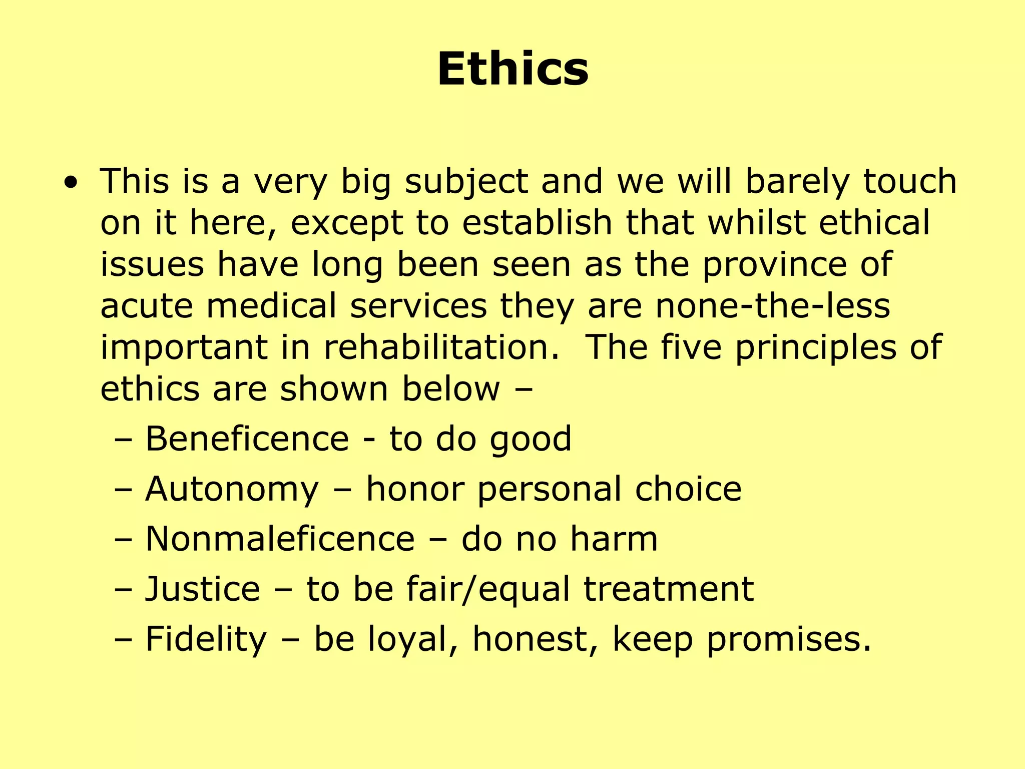 Ethics This is a very big subject and we will barely touch on it here, except to establish that whilst ethical issues have long been seen as the province of acute medical services they are none-the-less important in rehabilitation.  The five principles of  ethics are shown below –  Beneficence - to do good Autonomy – honor personal choice Nonmaleficence – do no harm Justice – to be fair/equal treatment Fidelity – be loyal, honest, keep promises. 