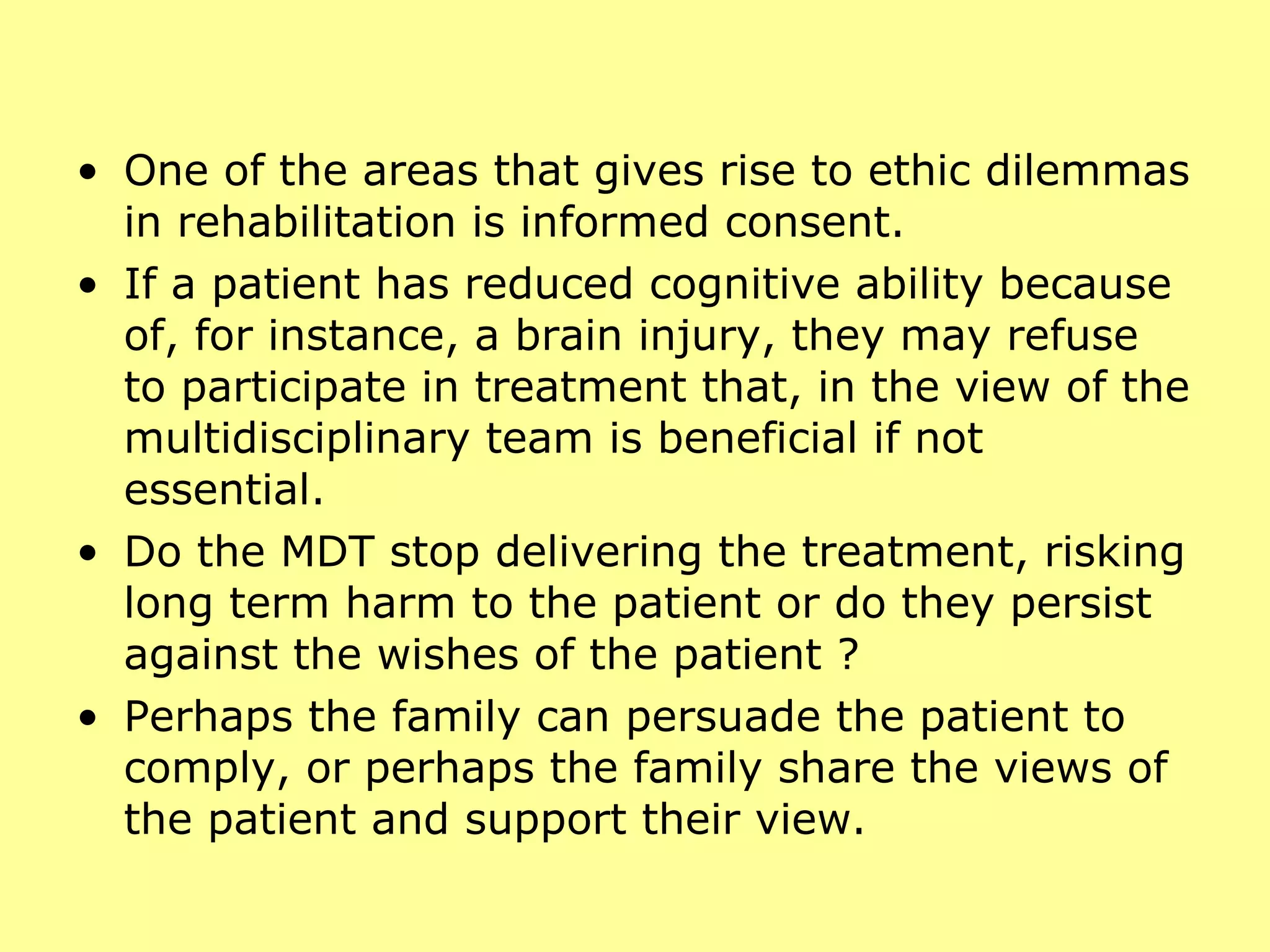 One of the areas that gives rise to ethic dilemmas in rehabilitation is informed consent.  If a patient has reduced cognitive ability because of, for instance, a brain injury, they may refuse to participate in treatment that, in the view of the multidisciplinary team is beneficial if not essential.  Do the MDT stop delivering the treatment, risking long term harm to the patient or do they persist against the wishes of the patient ?  Perhaps the family can persuade the patient to comply, or perhaps the family share the views of the patient and support their view. 