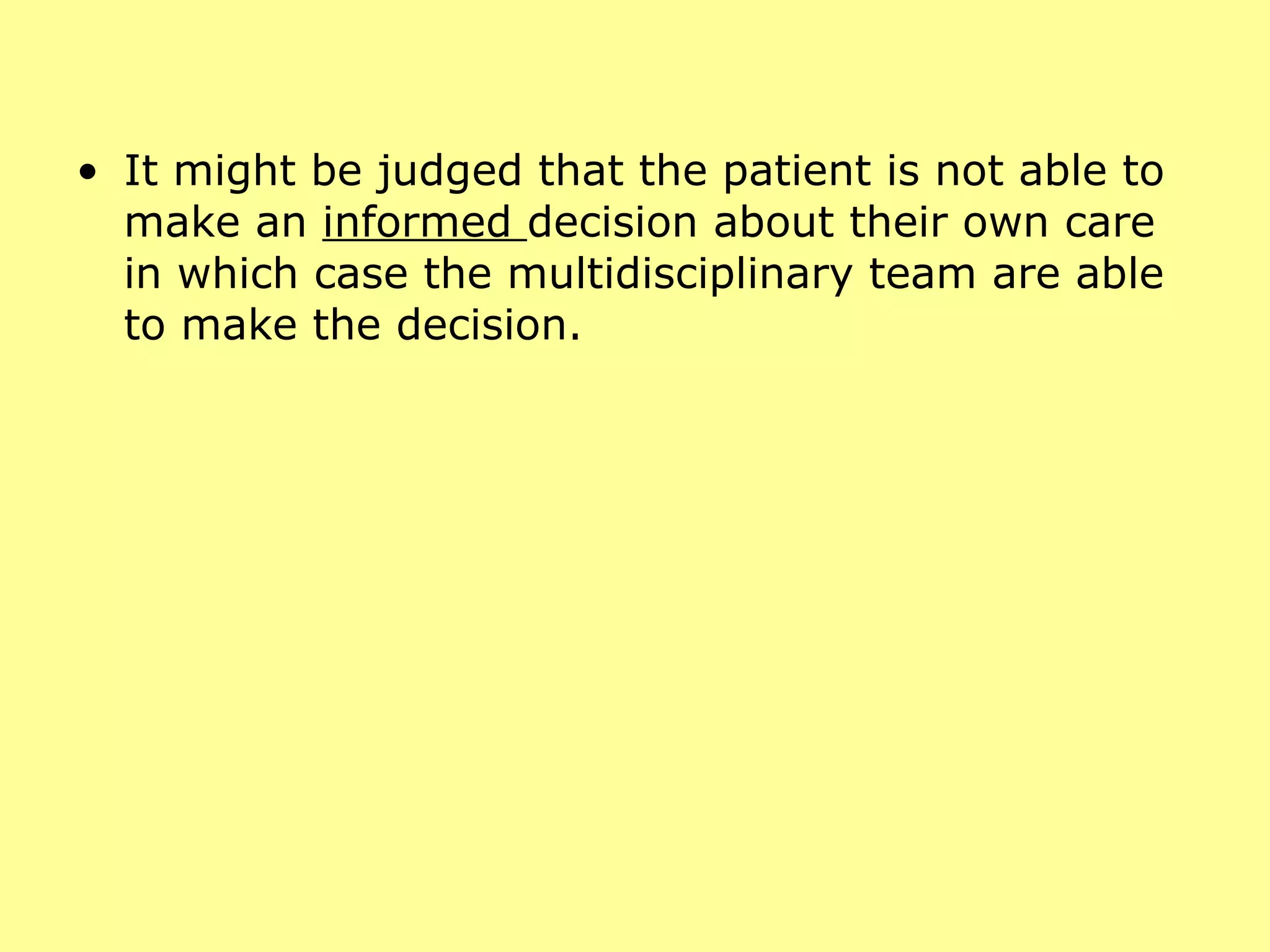 It might be judged that the patient is not able to make an  informed  decision about their own care in which case the multidisciplinary team are able to make the decision. 