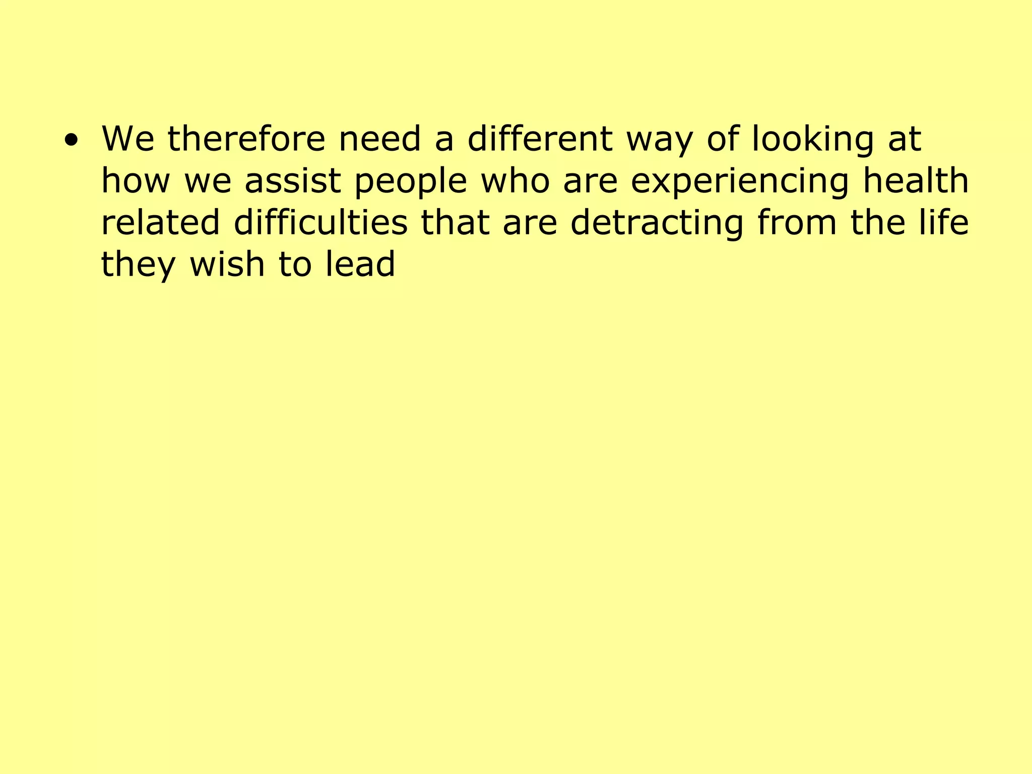 We therefore need a different way of looking at how we assist people who are experiencing health related difficulties that are detracting from the life they wish to lead 