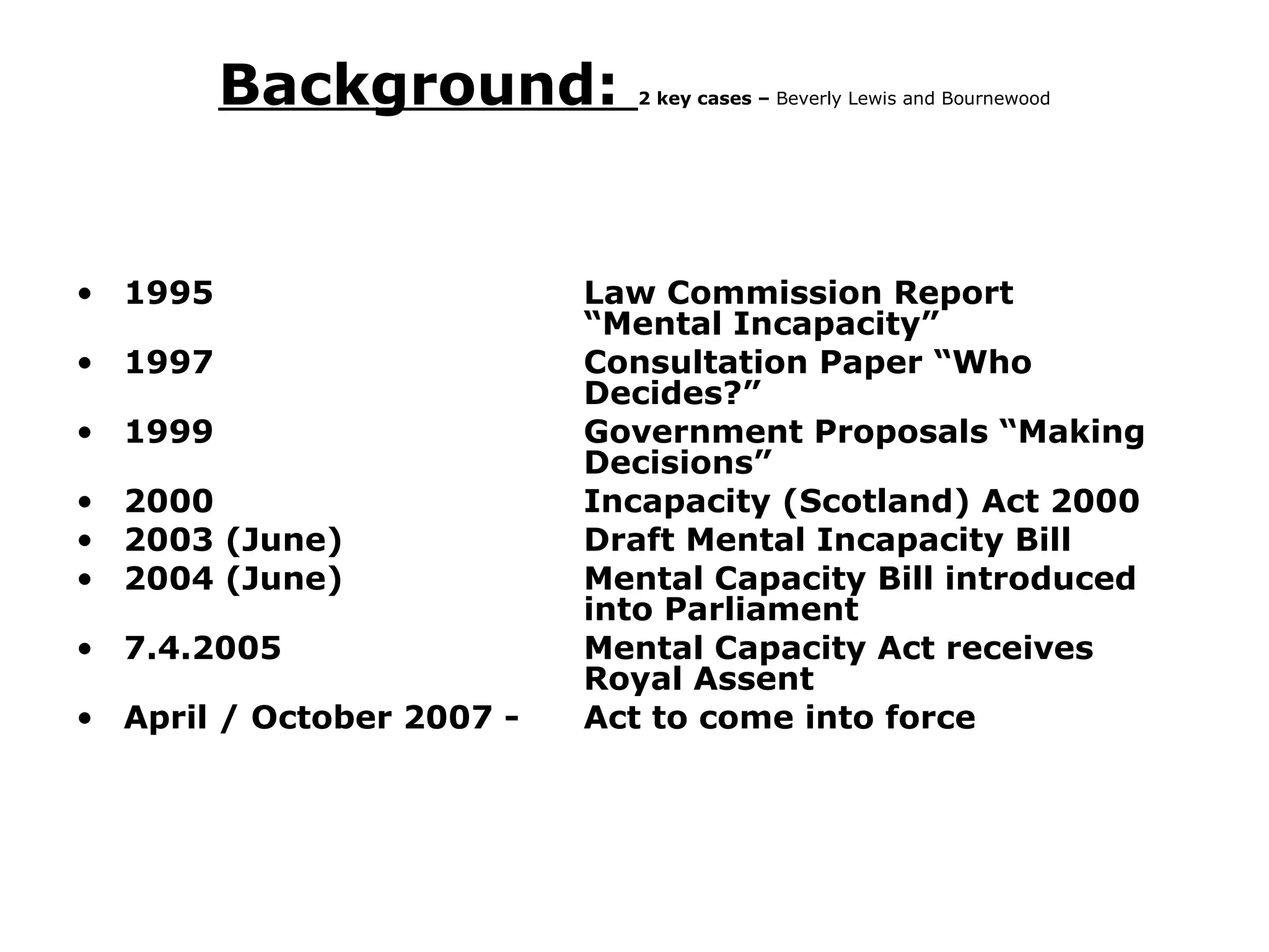 Background:  2 key cases –  Beverly Lewis and Bournewood 1995 Law Commission Report  “Mental Incapacity” 1997 Consultation Paper “Who  Decides?” 1999 Government Proposals “Making  Decisions” 2000 Incapacity (Scotland) Act 2000 2003 (June) Draft Mental Incapacity Bill 2004 (June) Mental Capacity Bill introduced  into Parliament 7.4.2005 Mental Capacity Act receives  Royal Assent April / October 2007 -  Act to come into force 