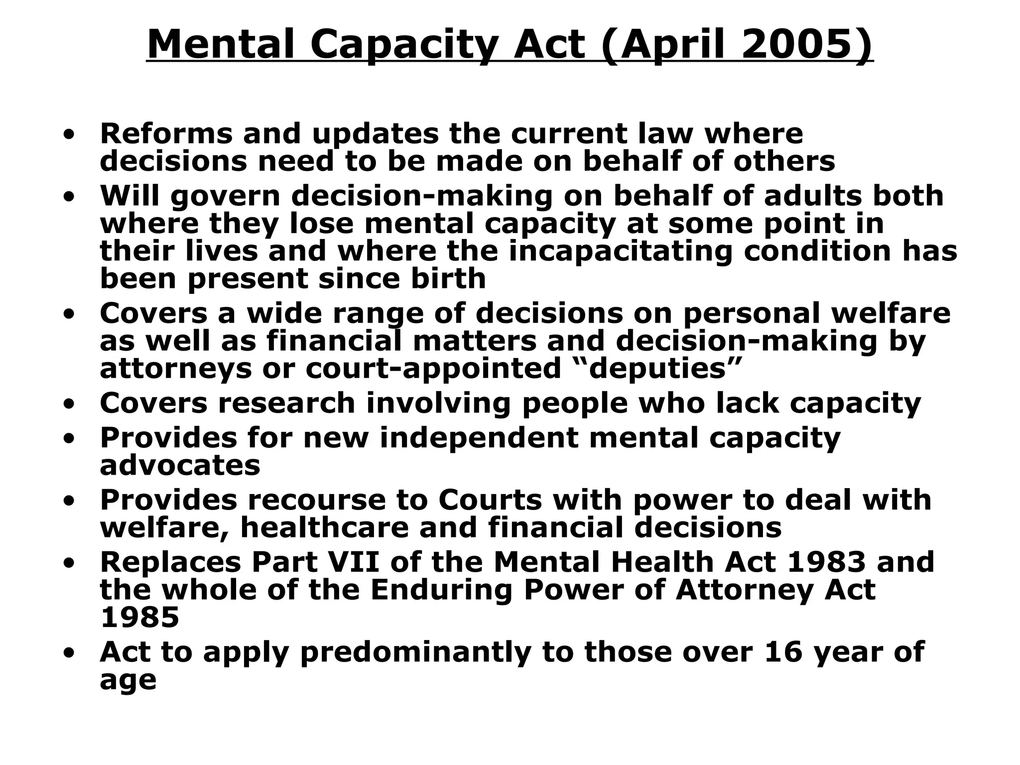 Mental Capacity Act (April 2005) Reforms and updates the current law where decisions need to be made on behalf of others Will govern decision-making on behalf of adults both where they lose mental capacity at some point in their lives and where the incapacitating condition has been present since birth Covers a wide range of decisions on personal welfare as well as financial matters and decision-making by attorneys or court-appointed “deputies”  Covers research involving people who lack capacity  Provides for new independent mental capacity advocates Provides recourse to Courts with power to deal with welfare, healthcare and financial decisions Replaces Part VII of the Mental Health Act 1983 and the whole of the Enduring Power of Attorney Act 1985 Act to apply predominantly to those over 16 year of age 