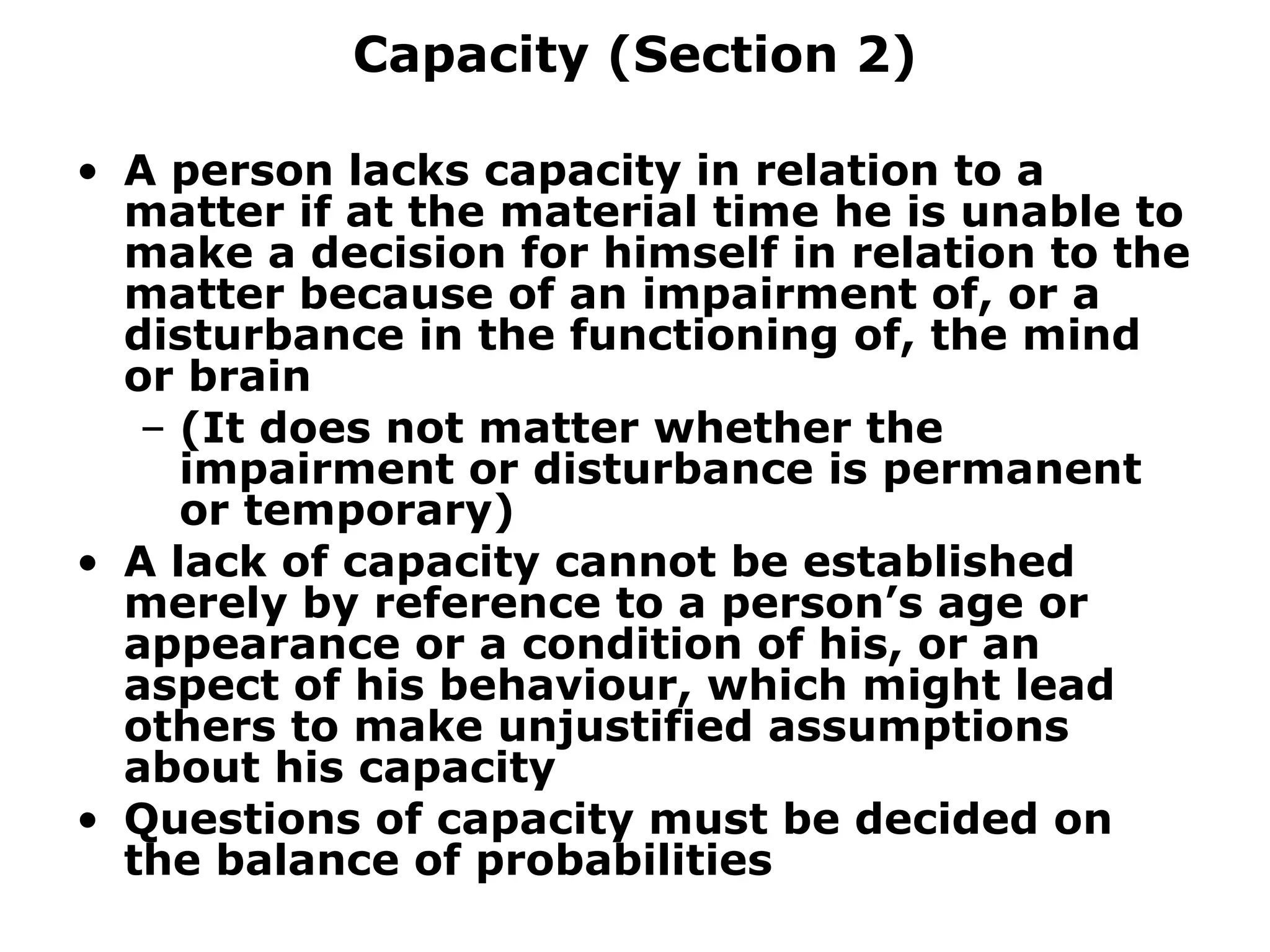 Capacity (Section 2) A person lacks capacity in relation to a matter if at the material time he is unable to make a decision for himself in relation to the matter because of an impairment of, or a disturbance in the functioning of, the mind or brain (It does not matter whether the impairment or disturbance is permanent or temporary) A lack of capacity cannot be established merely by reference to a person’s age or appearance or a condition of his, or an aspect of his behaviour, which might lead others to make unjustified assumptions about his capacity Questions of capacity must be decided on the balance of probabilities 