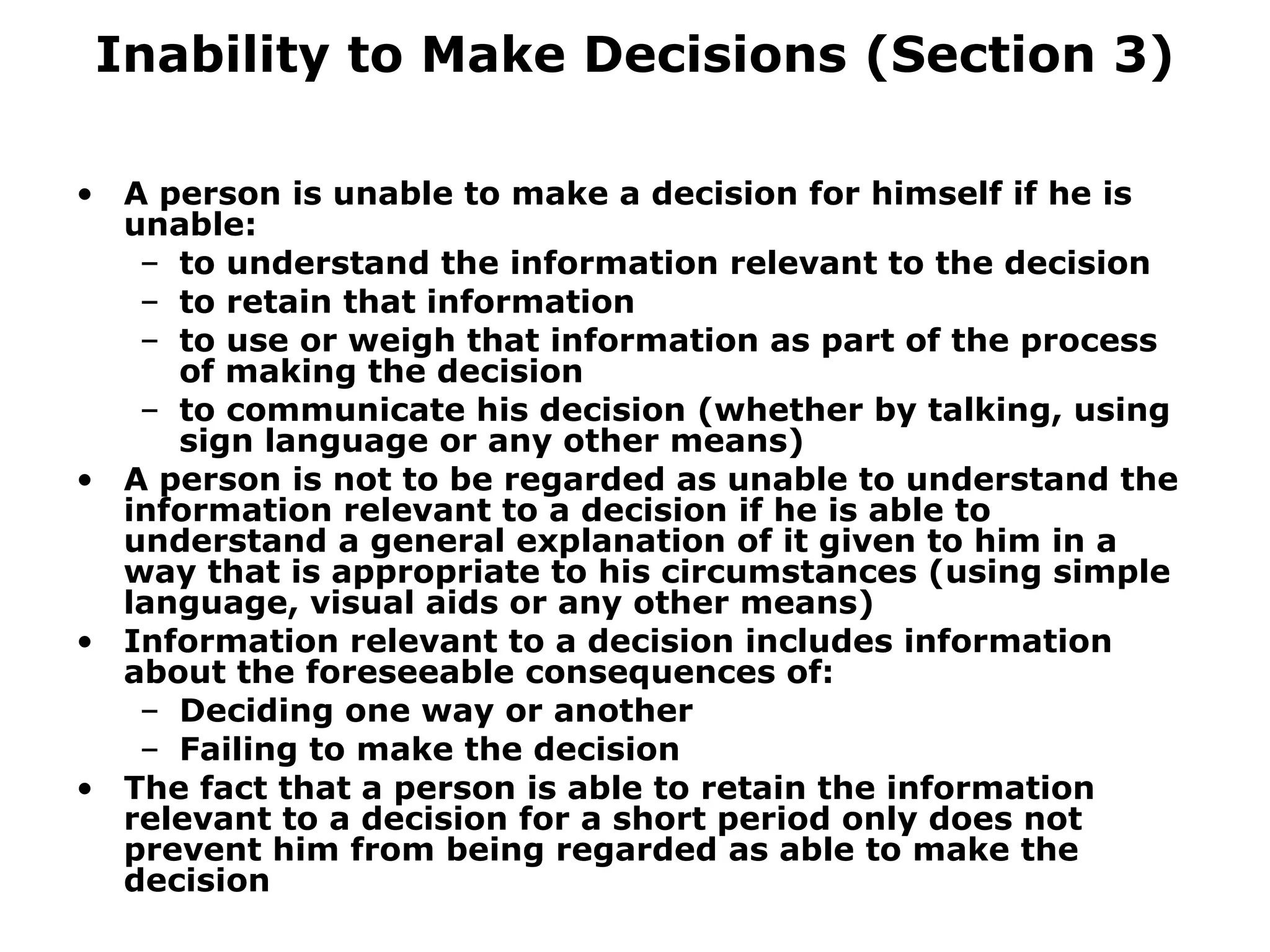 Inability to Make Decisions (Section 3) A person is unable to make a decision for himself if he is unable: to understand the information relevant to the decision to retain that information to use or weigh that information as part of the process of making the decision to communicate his decision (whether by talking, using sign language or any other means) A person is not to be regarded as unable to understand the information relevant to a decision if he is able to understand a general explanation of it given to him in a way that is appropriate to his circumstances (using simple language, visual aids or any other means) Information relevant to a decision includes information about the foreseeable consequences of: Deciding one way or another  Failing to make the decision The fact that a person is able to retain the information relevant to a decision for a short period only does not prevent him from being regarded as able to make the decision 
