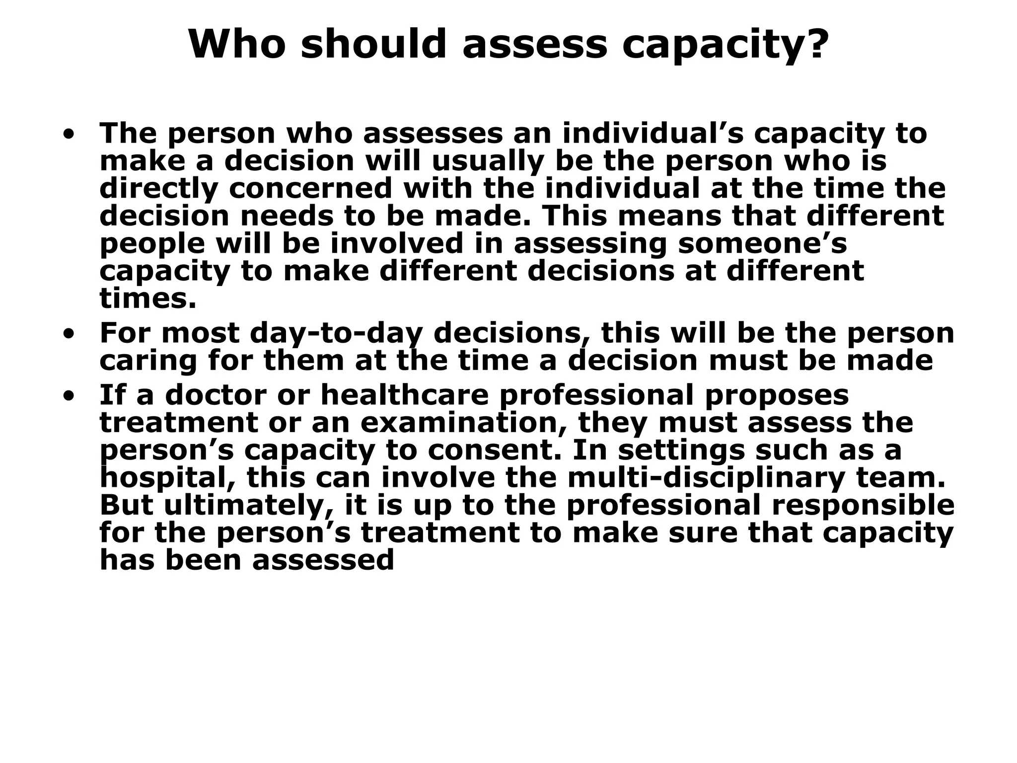 Who should assess capacity? The person who assesses an individual’s capacity to make a decision will usually be the person who is directly concerned with the individual at the time the decision needs to be made. This means that different people will be involved in assessing someone’s capacity to make different decisions at different times.  For most day-to-day decisions, this will be the person caring for them at the time a decision must be made If a doctor or healthcare professional proposes treatment or an examination, they must assess the person’s capacity to consent. In settings such as a hospital, this can involve the multi-disciplinary team. But ultimately, it is up to the professional responsible for the person’s treatment to make sure that capacity has been assessed 