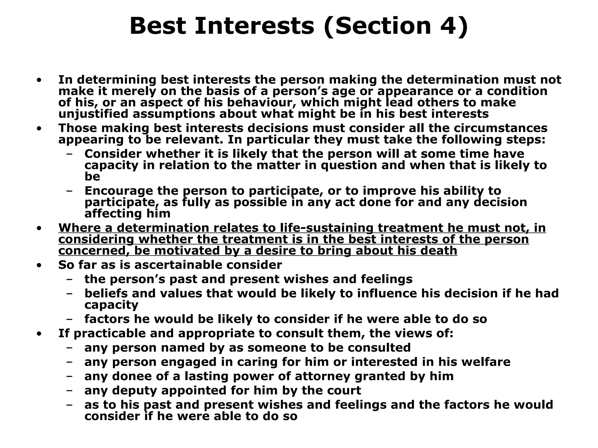 Best Interests (Section 4) In determining best interests the person making the determination must not make it merely on the basis of a person’s age or appearance or a condition of his, or an aspect of his behaviour, which might lead others to make unjustified assumptions about what might be in his best interests Those making best interests decisions must consider all the circumstances appearing to be relevant. In particular they must take the following steps: Consider whether it is likely that the person will at some time have capacity in relation to the matter in question and when that is likely to be Encourage the person to participate, or to improve his ability to participate, as fully as possible in any act done for and any decision affecting him Where a determination relates to life-sustaining treatment he must not, in considering whether the treatment is in the best interests of the person concerned, be motivated by a desire to bring about his death So far as is ascertainable consider the person’s past and present wishes and feelings  beliefs and values that would be likely to influence his decision if he had capacity factors he would be likely to consider if he were able to do so If practicable and appropriate to consult them, the views of: any person named by as someone to be consulted any person engaged in caring for him or interested in his welfare any donee of a lasting power of attorney granted by him any deputy appointed for him by the court as to his past and present wishes and feelings and the factors he would consider if he were able to do so 