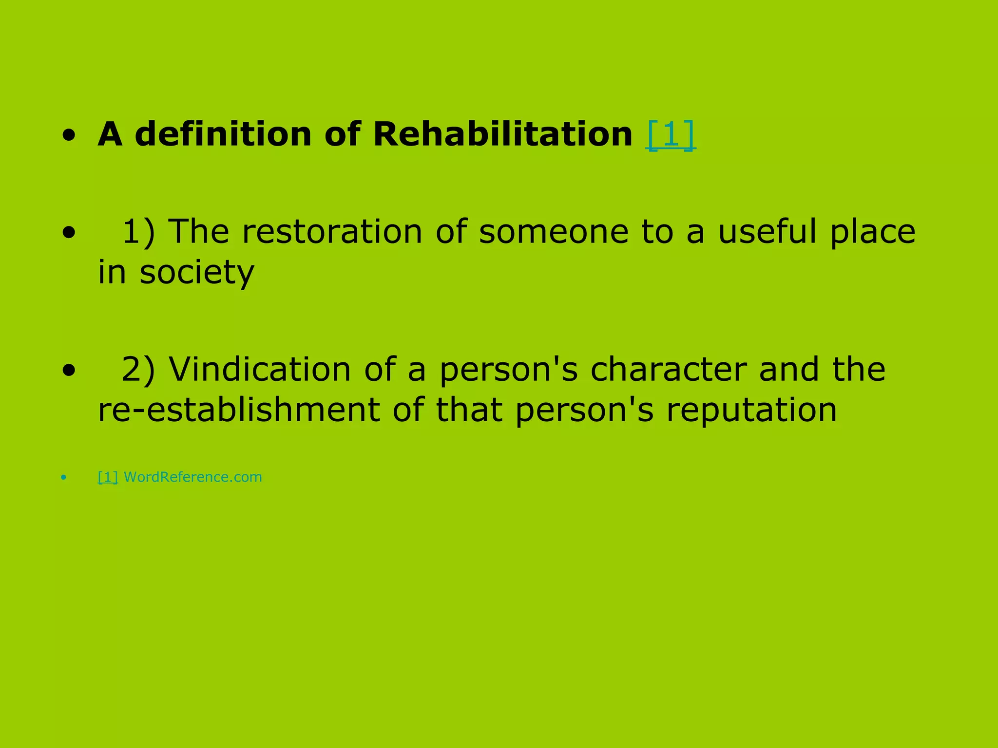 A definition of Rehabilitation   [1] 1) The restoration of someone to a useful place in society  2) Vindication of a person's character and the re-establishment of that person's reputation   [1]   WordReference.com 