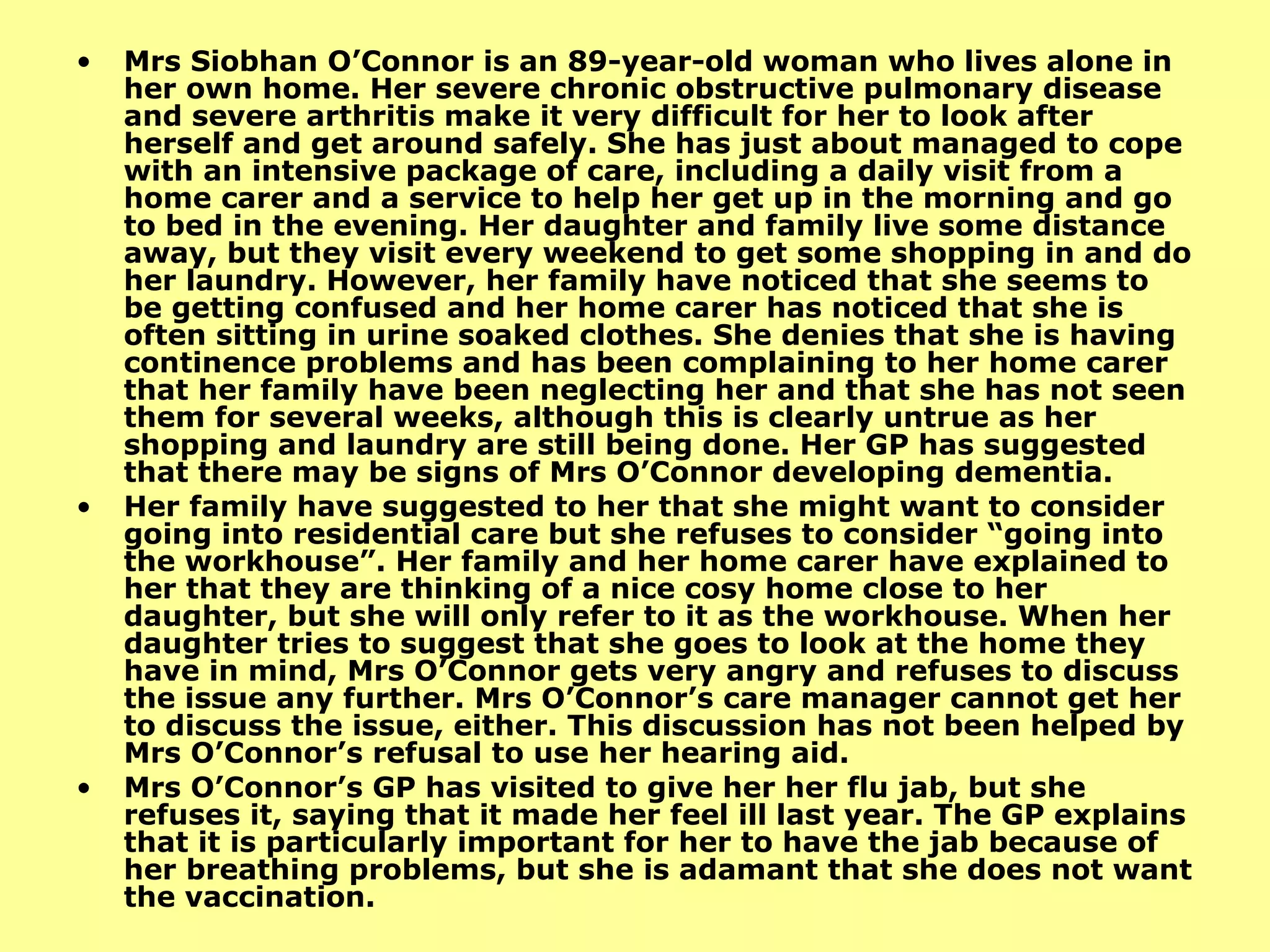 Mrs Siobhan O’Connor is an 89-year-old woman who lives alone in her own home. Her severe chronic obstructive pulmonary disease and severe arthritis make it very difficult for her to look after herself and get around safely. She has just about managed to cope with an intensive package of care, including a daily visit from a home carer and a service to help her get up in the morning and go to bed in the evening. Her daughter and family live some distance away, but they visit every weekend to get some shopping in and do her laundry. However, her family have noticed that she seems to be getting confused and her home carer has noticed that she is often sitting in urine soaked clothes. She denies that she is having continence problems and has been complaining to her home carer that her family have been neglecting her and that she has not seen them for several weeks, although this is clearly untrue as her shopping and laundry are still being done. Her GP has suggested that there may be signs of Mrs O’Connor developing dementia. Her family have suggested to her that she might want to consider going into residential care but she refuses to consider “going into the workhouse”. Her family and her home carer have explained to her that they are thinking of a nice cosy home close to her daughter, but she will only refer to it as the workhouse. When her daughter tries to suggest that she goes to look at the home they have in mind, Mrs O’Connor gets very angry and refuses to discuss the issue any further. Mrs O’Connor’s care manager cannot get her to discuss the issue, either. This discussion has not been helped by Mrs O’Connor’s refusal to use her hearing aid. Mrs O’Connor’s GP has visited to give her her flu jab, but she refuses it, saying that it made her feel ill last year. The GP explains that it is particularly important for her to have the jab because of her breathing problems, but she is adamant that she does not want the vaccination. 