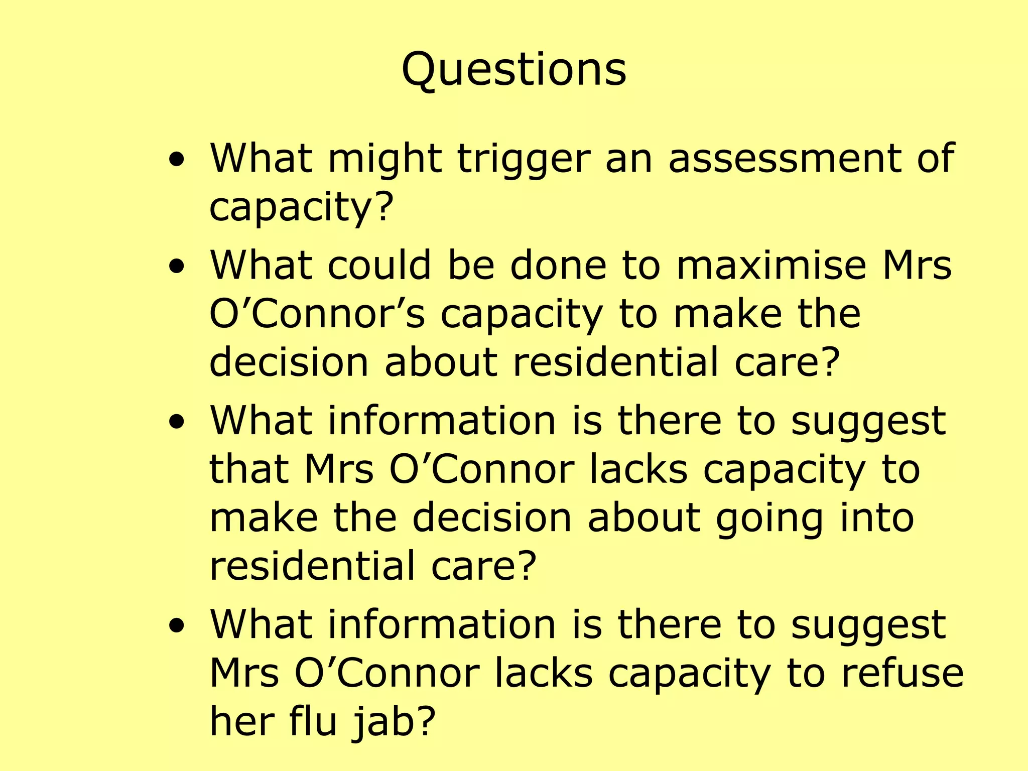 Questions What might trigger an assessment of capacity?  What could be done to maximise Mrs O’Connor’s capacity to make the decision about residential care?  What information is there to suggest that Mrs O’Connor lacks capacity to make the decision about going into residential care?  What information is there to suggest Mrs O’Connor lacks capacity to refuse her flu jab?  