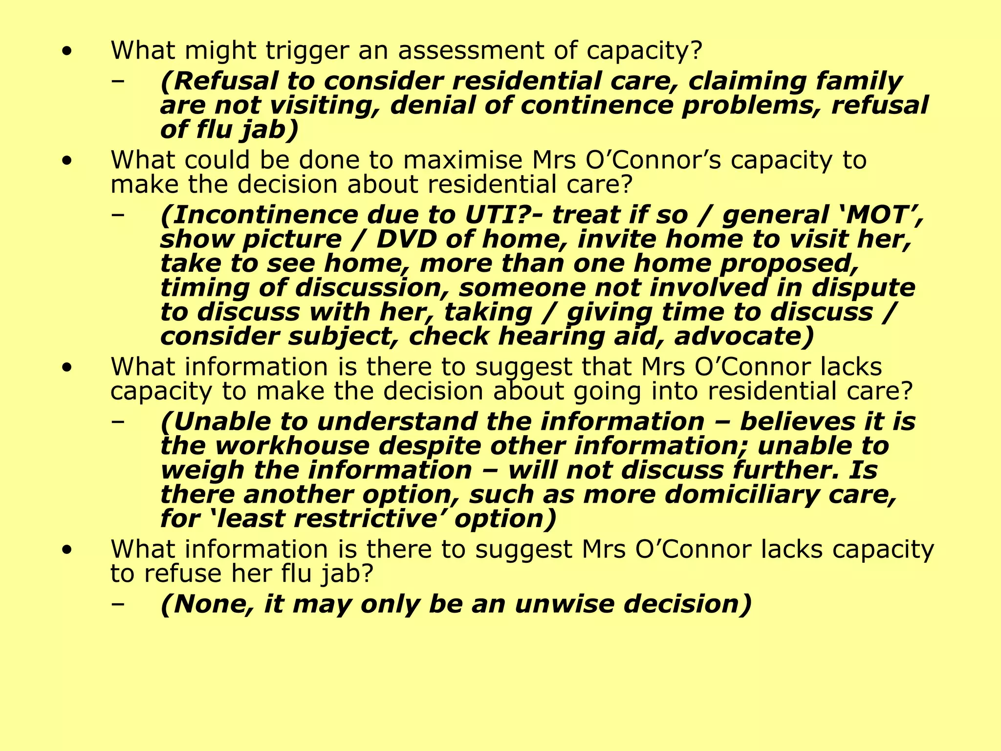 What might trigger an assessment of capacity?  (Refusal to consider residential care, claiming family are not visiting, denial of continence problems, refusal of flu jab) What could be done to maximise Mrs O’Connor’s capacity to make the decision about residential care? (Incontinence due to UTI?- treat if so / general ‘MOT’, show picture / DVD of home, invite home to visit her, take to see home, more than one home proposed, timing of discussion, someone not involved in dispute to discuss with her, taking / giving time to discuss / consider subject, check hearing aid, advocate) What information is there to suggest that Mrs O’Connor lacks capacity to make the decision about going into residential care?  (Unable to understand the information – believes it is the workhouse despite other information; unable to weigh the information – will not discuss further. Is there another option, such as more  domiciliary  care, for ‘least restrictive’ option) What information is there to suggest Mrs O’Connor lacks capacity to refuse her flu jab?  (None, it may only be an unwise decision) 